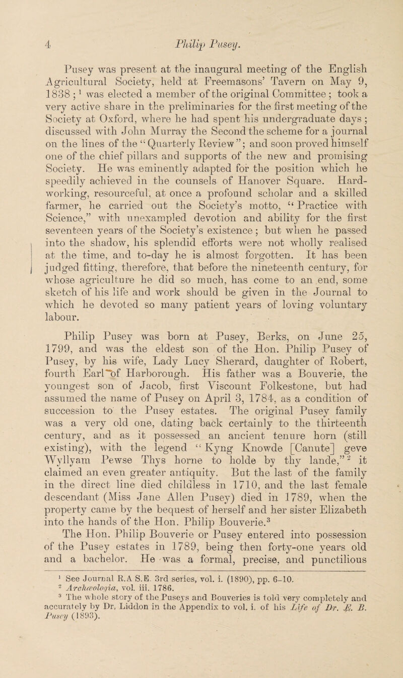 Pusey was present at the inaugural meeting of the English Agricultural Society, held at Freemasons5 Tavern on May 9, 1838 ;1 was elected a member of the original Committee ; took a very active share in the preliminaries for the first meeting of the Society at Oxford, where he had spent his undergraduate days ; discussed with John Murray the Second the scheme for a journal on the lines of the “ Quarterly Review ”; and soon proved himself one of the chief pillars and supports of the new and promising Society. He was eminently adapted for the position which he speedily achieved in the counsels of Hanover Square. Hard¬ working, resourceful, at once a profound scholar and a skilled farmer, he carried out the Society’s motto, u Practice with Science,” with unexampled devotion and ability for the first seventeen years of the Society’s existence; but when he passed into the shadow, his splendid efforts were not wholly realised at the time, and to-day he is almost forgotten. It has been judged fitting, therefore, that before the nineteenth century, for whose agriculture he did so much, has come to an end, some sketch of his life and work should be given in the Journal to which he devoted so many patient years of loving voluntary labour. Philip Pusey was born at Pusey, Berks, on June 25, 1799, and was the eldest son of the Hon. Philip Pusey of Pusey, by his wife, Lady Lucy Sherard, daughter of Robert, fourth EarT“bf Harborough. His father was a Bouverie, the youngest son of Jacob, first Viscount Folkestone, but had assumed the name of Pusey on April 3, 1784, as a condition of succession to the Pusey estates. The original Pusey family was a very old one, dating back certainly to the thirteenth century, and as it possessed an ancient tenure horn (still existing), with the legend “ Kyng Knowde [Canute] geve Wyllyam Pewse Thys home to holde by thy lande,”2 it claimed an even greater antiquity. But the last of the family in the direct line died childless in 1710, and the last female descendant (Miss Jane Allen Pusey) died in 1789, when the property came by the bequest of herself and her sister Elizabeth into the hands of the Hon. Philip Bouverie.3 The Hon. Philip Bouverie or Pusey entered into possession of the Pusey estates in 1789, being then forty-one years old and a bachelor. Lie was a formal, precise, and punctilious 1 See Journal R.A S.E. 3rd series, vol. i. (1890), pp. 6-10. 2 A rclueoloqia, vol. iii. 1786. 3 The whole story of the Puseys and Bouveries is told very completely and accurately by Dr, Liddon in the Appendix to vol. i. of his Life af Dr. B. Pusey (1893).