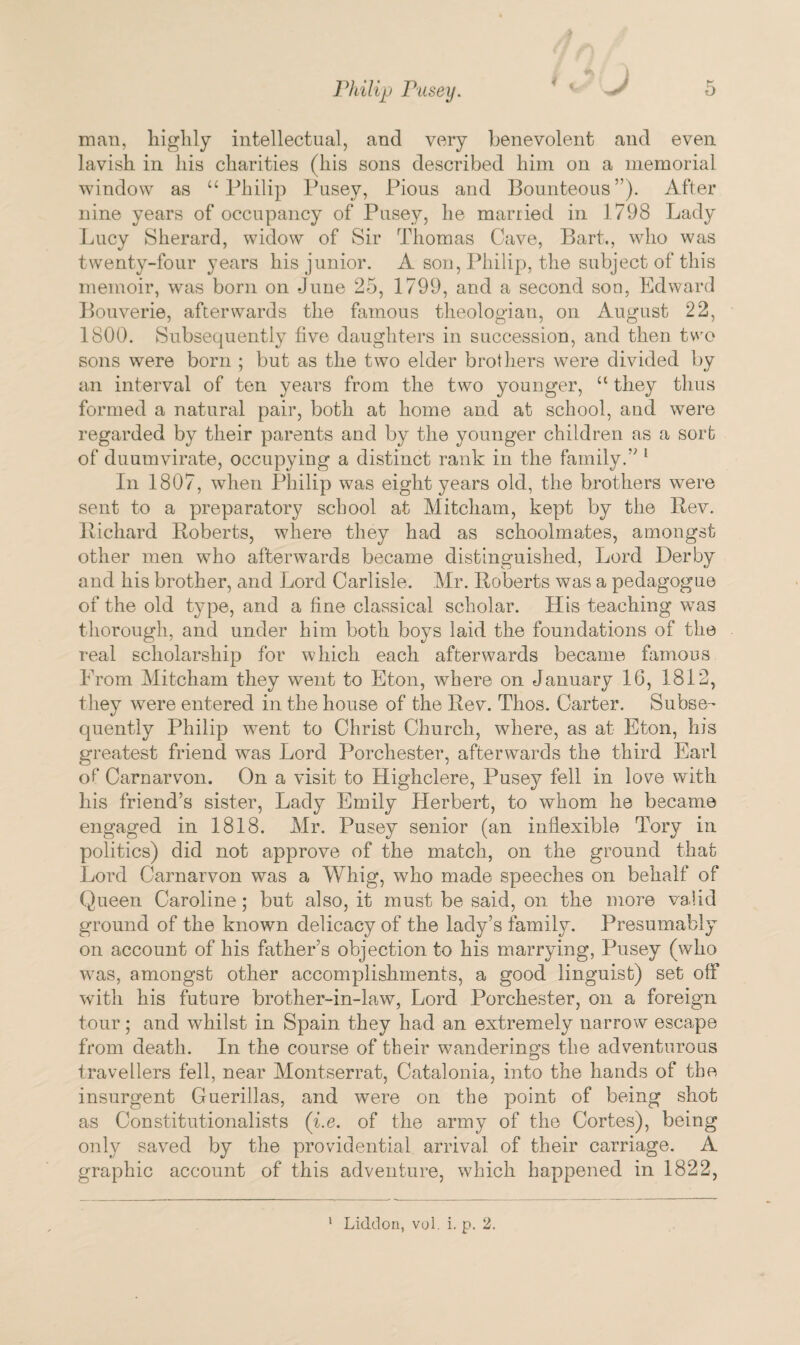 man, highly intellectual, and very benevolent and even lavish in his charities (his sons described him on a memorial window as “ Philip Pusey, Pious and Bounteous”). After nine years of occupancy of Pusey, he married in 1798 Lady Lucy Sherard, widow of Sir Thomas Cave, Bart., who was twenty-four years his junior. A son, Philip, the subject of this memoir, was born on June 25, 1799, and a second son, Edward Bouverie, afterwards the famous theologian, on August 22, 1800. Subsequently five daughters in succession, and then two sons were born ; but as the two elder brothers were divided by an interval of ten years from the two younger, u they thus formed a natural pair, both at home and at school, and were regarded by their parents and by the younger children as a sort of duumvirate, occupying a distinct rank in the family.” 1 In 1807, when Philip was eight years old, the brothers were sent to a preparatory school at Mitcham, kept by the Rev. Richard Roberts, where they had as schoolmates, amongst other men who afterwards became distinguished, Lord Derby and his brother, and Lord Carlisle. Mr. Roberts was a pedagogue of the old type, and a fine classical scholar. His teaching wns thorough, and under him both boys laid the foundations of the real scholarship for which each afterwards became famous Prom Mitcham they went to Eton, where on January 16, 1812, they were entered in the house of the Rev. Thos. Carter. Subse¬ quently Philip went to Christ Church, where, as at Eton, his greatest friend was Lord Porchester, afterwards the third Earl of Carnarvon. On a visit to Highclere, Pusey fell in love with his friend’s sister, Lady Emily Herbert, to whom he became engaged in 1818. Mr. Pusey senior (an inflexible Tory in politics) did not approve of the match, on the ground that Lord Carnarvon was a Whig, who made speeches on behalf of Queen Caroline; but also, it must be said, on the more valid ground of the known delicacy of the lady’s family. Presumably on account of his father’s objection to his marrying, Pusey (who was, amongst other accomplishments, a good linguist) set off with his future brother-in-law, Lord Porchester, on a foreign tour; and whilst in Spain they had an extremely narrow escape from death. In the course of their wanderings the adventurous travellers fell, near Montserrat, Catalonia, into the hands of the insurgent Guerillas, and were on the point of being shot as Constitutionalists (i.e. of the army of the Cortes), being only saved by the providential arrival of their carriage. A graphic account of this adventure, which happened in 1822, 1 Liddon, vol. i. p. 2.