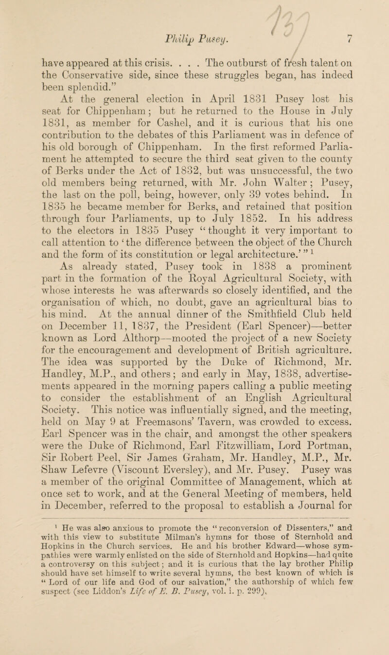 have appeared at this crisis. . . . The outburst of fresh talent on the Conservative side, since these struggles began, has indeed been splendid.” At the general election in April 1831 Pusey lost his seat for Chippenham ; but he returned to the House in July 1831, as member for Cashel, and it is curious that his one contribution to the debates of this Parliament was in defence of his old borough of Chippenham. In the first reformed Parlia¬ ment he attempted to secure the third seat given to the county of Berks under the Act of 1832, but was unsuccessful, the two old members being returned, with Mr. John Walter ; Pusey, the last on the poll, being, however, only 39 votes behind. In 1835 he became member for Berks, and retained that position through four Parliaments, up to July 1852. In his address to the electors in 1835 Pusey “ thought it very important to call attention to ‘the difference between the object of the Church and the form of its constitution or legal architecture.’ ” 1 As already stated, Pusey took in 1838 a prominent part in the formation of the Royal Agricultural Society, with whose interests he was afterwards so closely identified, and the organisation of which, no doubt, gave an agricultural bias to his mind. At the annual dinner of the Smithfield Club held on December 11, 1837, the President (Earl Spencer)—better known as Lord Althorp—mooted the project of a new Society for the encouragement and development of British agriculture. The idea was supported by the Duke of Richmond, Mr. Handley, M.P., and others; and early in May, 1838, advertise¬ ments appeared in the morning papers calling a public meeting to consider the establishment of an English Agricultural Society. This notice was influentially signed, and the meeting, held on May 9 at Freemasons’ Tavern, was crowded to excess. Earl Spencer was in the chair, and amongst the other speakers were the Duke of Richmond, Earl Fitzwilliam, Lord Portman, Sir Robert Peel, Sir James Graham, Mr. Handley, M.P., Mr. Shaw Lefevre (Viscount Eversley), and Mr. Pusey. Pusey was a member of the original Committee of Management, which at once set to work, and at the General Meeting of members, held in December, referred to the proposal to establish a Journal for 1 He was also anxious to promote the “ reconversion of Dissenters,” and with this view to substitute Milman’s hymns for those of Sternhold and Hopkins in the Church services. He and his brother Edward—whose sym¬ pathies were warmly enlisted on the side of Sternhold and Hopkins—had quite a controversy on this subject; and it is curious that the lay brother Philip should have set himself to write several hymns, the best known of which is “ Lord of our life and God of our salvation,” the authorship of which few suspect (see Liddon’s Life of E. B. Pusey, vol. i. p. 299),