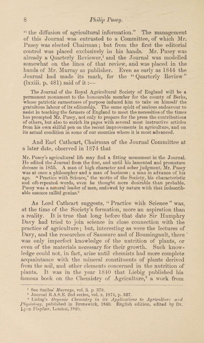 “ the diffusion of agricultural information.” The management of this Journal was entrusted to a Committee, of which Mr. Pusey was elected Chairman; but from the first the editorial control was placed exclusively in his hands. Mr. Pusey was already a Quarterly Reviewer,1 and the Journal was modelled somewhat on the lines of that review, and was placed in the hands of Mr. Murray as publisher. Even as early as 1844 the Journal had made its mark, for the “Quarterly Review5' (Ixxiii. p. 481) said of it:— The Journal of the Royal Agricultural Society of England will be a permanent monument to the honourable member for the county of Berks, whose patriotic earnestness of purpose induced him to take on himself the gratuitous labour of its editorship. The same spirit of zealous endeavour to assist in teaching the farmers of England to meet the necessities of the times has prompted Mr. Pusey, not only to prepare for the press the contributions of others, but also to enrich its pages with several most instructive articles from his own skilful pen on the recent improvements in agriculture, and on its actual condition in some of our counties where it is most advanced. And Earl Cathcart, Chairman of the Journal Committee at a later date, observed in 1874 that Mr. Pusey’s agricultural life may find a fitting monument in the Journal. He edited the Journal from the first, and until his lamented and premature decease in 1855. A man of high character and sober judgment, Mr. Pusey was at once a philosopher and a man of business ; a man in advance of his age. u Practice with Science,” the motto of the Society, his characteristic and oft-repeated words, even he thought more desirable than probable. Pusey was a natural leader of men, endowed by nature with that indescrib¬ able essence called genius.2 As Lord Cathcart suggests, “ Practice with Science ” was, at the time of the Society’s formation, more an aspiration than a reality. It is true that long before that date Sir Humphry Davy had tried to join science in close connection with the practice of agriculture; but, interesting as were the lectures of Davy, and the researches of Saussure and of Boussingault, there was only imperfect knowledge of the nutrition of plants, or even of the materials necessary for their growth. Such know¬ ledge could not, in fact, arise until chemists had more complete acquaintance with the mineral constituents of plants derived from the soil, and other elements concerned in the nutrition of plants. It was in the year 1840 that Liebig published his famous book on the Chemistry of Agriculture,3 * a work from 1 See Smiles’ Murrays, vol. ii. p 378. 2 Journal R.A.S.E. 2nd seiies, vol. x. 1874, p. 527. 3 Liebig’s Organic Chemistry in its Applications to Agriculture and Physiology, published in Brunswick, 1840. English edition, edited by Dr, L} on Playfair, London, 1840.