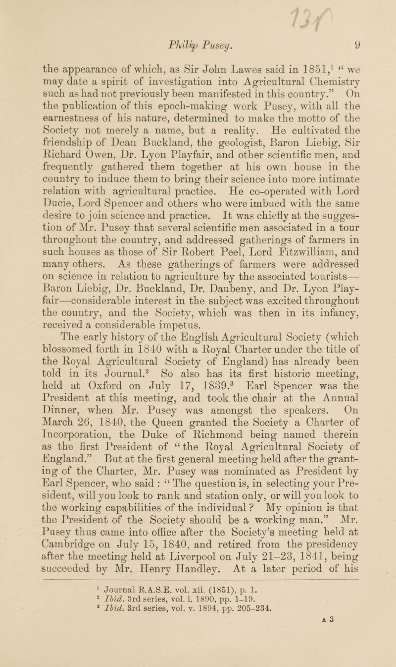 the appearance of which, as Sir John Lawes said in 1851,1 “ we may date a spirit of investigation into Agricultural Chemistry such as had not previously been manifested in this country.” On the publication of this epoch-making work Pusey, with all the earnestness of his nature, determined to make the motto of the Society not merely a name, but a reality. He cultivated the friendship of Dean Buckland, the geologist, Baron Liebig, Sir Richard Owen, Dr. Lyon Playfair, and other scientific men, and frequently gathered them together at his own house in the country to induce them to bring their science into more intimate relation with agricultural practice. He co-operated with Lord Ducie, Lord Spencer and others who were imbued with the same desire to join science and practice. It was chiefly at the sugges¬ tion of Mr. Pusey that several scientific men associated in a tour throughout the country, and addressed gatherings of farmers in such houses as those of Sir Robert Peel, Lord Fitzwilliam, and many others. As these gatherings of farmers were addressed on science in relation to agriculture by the associated tourists— Baron Liebig, Dr. Buckland, Dr. Daubeny, and Dr. Lyon Play¬ fair—considerable interest in the subject was excited throughout the country, and the Society, which was then in its infancy, received a considerable impetus. The early history of the English Agricultural Society (which blossomed forth in 1840 with a Royal Charter under the title of the Royal Agricultural Society of England) has already been told in its Journal.2 So also has its first historic meeting, held at Oxford on July 17, 1839.3 Earl Spencer was the President at this meeting, and took the chair at the Annual Dinner, when Mr. Pusey was amongst the speakers. On March 26, 1840, the Queen granted the Society a Charter of Incorporation, the Duke of Richmond being named therein as the first President of “ the Royal Agricultural Society of England.” But at the first general meeting held after the grant¬ ing of the Charter, Mr. Pusey was nominated as President by Earl Spencer, who said : “ The question is, in selecting your Pre¬ sident, will you look to rank and station only, or will you look to the working capabilities of the individual ? My opinion is that the President of the Society should be a working man.” Mr. Pusey thus came into office after the Society’s meeting held at Cambridge on July 15, 1840, and retired from the presidency after the meeting held at Liverpool on July 21-23, 1841, being succeeded by Mr. Henry Handley. At a later period of his 1 Journal R.A.S.E. vol. xii. (1851), p. 1. 2 Ibid. 3rd series, vol. i. 1890, pp. 1-19. 3 Ibid. 3rd series, vol. v. 1894, pp. 205-234.