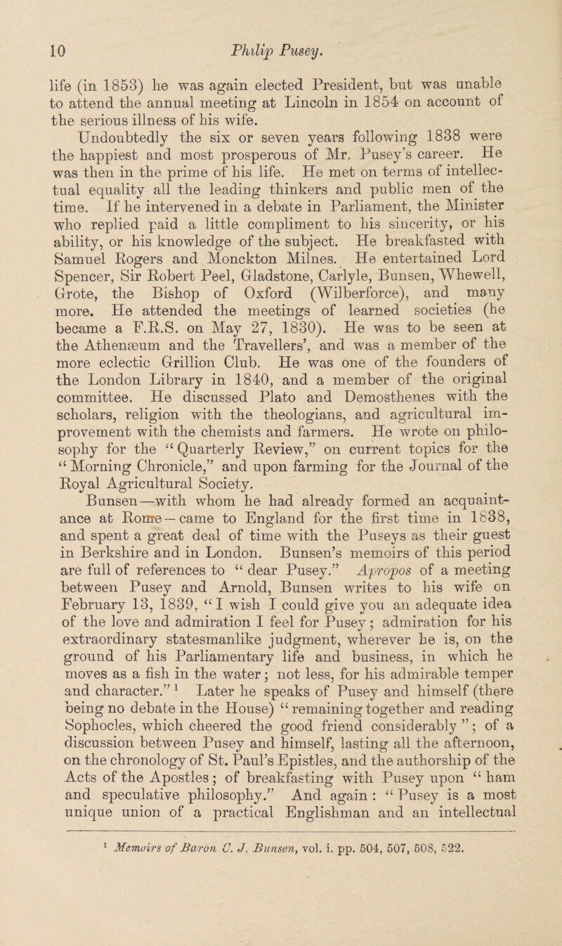 life (in 1853) lie was again elected President, but was unable to attend the annual meeting at Lincoln in 1854 on account of the serious illness of his wife. Undoubtedly the six or seven years following 1838 were the happiest and most prosperous of Mr. Pusey’s career. He was then in the prime of his life. He met on terms of intellec¬ tual equality all the leading thinkers and public men of the time. If he intervened in a debate in Parliament, the Minister who replied paid a little compliment to his sincerity, or his ability, or his knowledge of the subject. He breakfasted with Samuel Kogers and Monckton Milnes. He entertained Lord Spencer, Sir Robert Peel, Gladstone, Carlyle, Bunsen, Wkewell, Grote, the Bishop of Oxford (Wilberforce), and many more. He attended the meetings of learned societies (he became a P.R.S. on May 27, 1830). He was to be seen at the Athenaeum and the Travellers’, and was a member of the more eclectic Grillion Club. He was one of the founders of the London Library in 1840, and a member of the original committee. He discussed Plato and Demosthenes with the scholars, religion with the theologians, and agricultural im¬ provement with the chemists and farmers. He wrote on philo¬ sophy for the a Quarterly Review,” on current topics for the “ Morning Chronicle,” and upon farming for the Journal of the Royal Agricultural Society. Bunsen—with whom he had already formed an acquaint¬ ance at Rome —came to England for the first time in 1838, and spent a great deal of time with the Puseys as their guest in Berkshire and in London. Bunsen’s memoirs of this period are full of references to u dear Pusey.” Apropos of a meeting between Pusey and Arnold, Bunsen writes to his wife on February 13, 1839, “I wish I could give you an adequate idea of the love and admiration I feel for Pusey; admiration for his extraordinary statesmanlike judgment, wherever he is, on the ground of his Parliamentary life and business, in which he moves as a fish in the water; not less, for his admirable temper and character.” 1 Later he speaks of Pusey and himself (there being no debate in the House) u remaining together and reading Sophocles, which cheered the good friend considerably ”; of a discussion between Pusey and himself, lasting all the afternoon, on the chronology of St. Paul’s Epistles, and the authorship of the Acts of the Apostles; of breakfasting with Pusey upon “ ham and speculative philosophy.” And again : “ Pusey is a most unique union of a practical Englishman and an intellectual 1 Memoirs of Baron C. J. Bunsen, vol. i. pp. 504, 507, 508, 522.