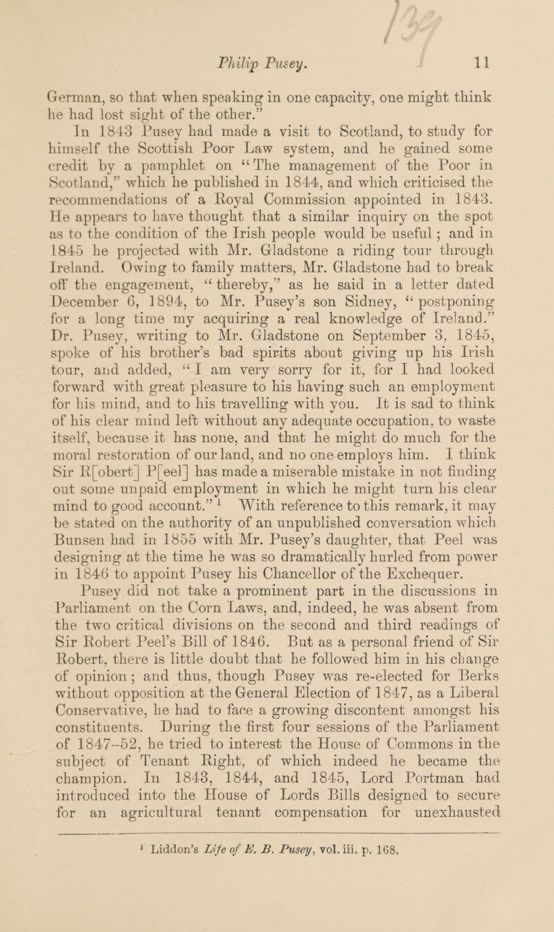 German, so that when speaking in one capacity, one might think he had lost sight of the other.” In 1843 Pusey had made a visit to Scotland, to study for himself the Scottish Poor Law system, and he gained some credit by a pamphlet on u The management of the Poor in Scotland,” which he published in 1844, and which criticised the recommendations of a Royal Commission appointed in 1843. He appears to have thought that a similar inquiry on the spot as to the condition of the Irish people would be useful ; and in 1845 he projected with Mr. Gladstone a riding tour through Ireland. Owing to family matters, Mr. Gladstone had to break oft’ the engagement, “ thereby,” as he said in a letter dated December 6, 1894, to Mr. Pusey’s son Sidney, “ postponing for a long time my acquiring a real knowledge of Ireland.” Dr. Pusey, waiting to Mr. Gladstone on September 3, 1845, spoke of his brother’s bad spirits about giviug up his Irish tour, and added, “ I am very sorry for it, for I had looked forward with great pleasure to his having such an employment for his mind, and to his travelling with you. It is sad to think of his clear mind left without any adequate occupation, to waste itself, because it has none, and that he might do much for the moral restoration of our land, and no one employs him. I think Sir R[obert] P[eel] has made a miserable mistake in not finding out some unpaid employment in which he might turn his clear mind to good account.” 1 With reference to this remark, it may be stated on the authority of an unpublished conversation which Bunsen had in 1855 with Mr. Pusey’s daughter, that Peel was designing at the time he was so dramatically hurled from power in 1846 to appoint Pusey his Chancellor of the Exchequer. Pusey did not take a prominent part in the discussions in Parliament on the Corn Laws, and, indeed, he was absent from the two critical divisions on the second and third readings of Sir Robert Peel’s Bill of 1846. But as a personal friend of Sir Robert, there is little doubt that he followed him in his change of opinion; and thus, though Pusey was re-elected for Berks without opposition at the General Election of 1847, as a Liberal Conservative, he had to face a growing discontent amongst his constituents. During the first four sessions of the Parliament of 1847-52, he tried to interest the House of Commons in the subject of Tenant Right, of which indeed he became the champion. In 1843, 1844, and 1845, Lord Portman had introduced into the House of Lords Bills designed to secure for an agricultural tenant compensation for unexhausted