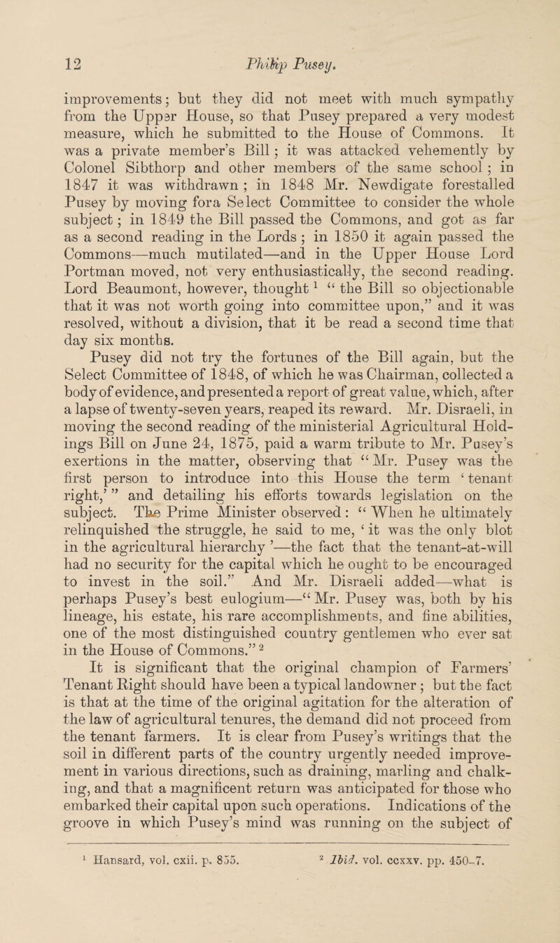 improvements; but they did not meet with much sympathy from the Uppsr House, so that Pusey prepared a very modest measure, which he submitted to the House of Commons. It was a private member’s Bill; it was attacked vehemently by Colonel Sibthorp and other members of the same school ; in 1847 it was withdrawn ; in 1848 Mr. Newdigate forestalled Pusey by moving fora Select Committee to consider the whole subject; in 1849 the Bill passed the Commons, and got as far as a second reading in the Lords ; in 1850 it again passed the Commons—much mutilated—and in the Upper House Lord Portman moved, not very enthusiastically, the second reading. Lord Beaumont, however, thought1 “ the Bill so objectionable that it was not worth going into committee upon,” and it was resolved, without a division, that it be read a second time that day six months. Pusey did not try the fortunes of the Bill again, but the Select Committee of 1848, of which he was Chairman, collected a body of evidence, and presented a report of great value, which, after a lapse of twenty-seven years, reaped its reward. Mr. Disraeli, in moving the second reading of the ministerial Agricultural Hold¬ ings Bill on June 24, 1875, paid a warm tribute to Mr. Pusey’s exertions in the matter, observing that “ Mr. Pusey was the first person to introduce into this House the term ‘ tenant right,’ ” and detailing his efforts towards legislation on the subject. The Prime Minister observed : “ When he ultimately relinquished the struggle, he said to me, ‘ it was the only blot in the agricultural hierarchy ’—the fact that the tenant-at-will had no security for the capital which he ought to be encouraged to invest in the soil.” And Mr. Disraeli added—what is perhaps Pusey’s best eulogium—“ Mr. Pusey was, both by his lineage, his estate, his rare accomplishments, and fine abilities, one of the most distinguished country gentlemen who ever sat in the House of Commons.”2 It is significant that the original champion of Farmers’ Tenant Bight should have been a typical landowner ; but the fact is that at the time of the original agitation for the alteration of the law of agricultural tenures, the demand did not proceed from the tenant farmers. It is clear from Pusey’s writings that the soil in different parts of the country urgently needed improve¬ ment in various directions, such as draining, marling and chalk¬ ing, and that a magnificent return was anticipated for those who embarked their capital upon such operations. Indications of the groove in which Pusey’s mind was running on the subject of 1 Hansard, vol. cxii. p. 855. 2 Ibid, vol. ccxxv. pp. 450-7.