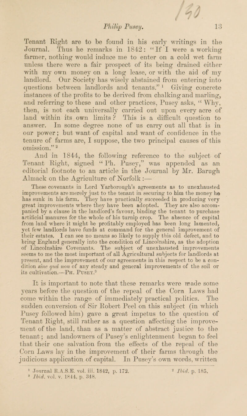 / Tenant Right are to be found in his early writings in the Journal. Thus he remarks in 1842: ‘‘If I were a working- farmer, nothing would induce me to enter on a cold wet farm unless there were a fair prospect of its being drained either with my own money on a long lease, or with the aid of my landlord. Our Society has wisely abstained from entering into questions between landlords and tenants.” 1 Giving concrete instances of the profits to be derived from chalking and marling, and referring to these and other practices, Pusey asks, ‘c Why, then, is not each universally carried out upon every acre of land within its own limits ? This is a difficult question to answer. In some degree none of us carry out all that is in oar power; but want of capital and want of confidence in the tenure of farms are, I suppose, the two principal causes of this omission.”2 And in 1844, the following reference to the subject of Tenant Eight, signed iC Ph. Pusey,” was appended as an editorial footnote to an article in the Journal by Mr. Barugh Almack on the Agriculture of Norfolk :— These covenants in Lord Yarborough’s agreements as to unexhausted improvements are merely just to the tenant in securing to him the money h© has sunk in his farm. They have practically succeeded in producing very great improvements where they have been adopted. They are also accom¬ panied by a clause in the landlord’s favour, binding the tenant to purchase artificial manures for the whole of his turnip crop. The absence of capital from land where it might be profitably employed has been long lamented, yet few landlords have funds at command for the general improvement of their estates. I can see no means so likely to supply this old defect, and to bring England generally into the condition of Lincolnshire, as the adoption of Lincolnshire Covenants. The subject of unexhausted improvements seems to me the most important of all Agricultural subjects for landlords at present, and the improvement of our agreements in this respect to be a con¬ dition sine qua non of any steady and general improvements of the soil or its cultivation.—Ph. Pusey.3 It is important to note that these remarks were made some years before the question of the repeal of the Corn Laws had come within the range of immediately practical politics. The sudden conversion of Sir Robert Peel on this subject (in which Pusey followed him) gave a great impetus to the question of Tenant Right, still rather as a question affecting the improve¬ ment of the land, than as a matter of abstract justice to the tenant; and landowners of Pusey’s enlightenment began to feel that their one salvation from the effects of the repeal of the Corn Laws lay in the improvement of their farms through the judicious application of capital. In Pusey’s own words, written 1 Journal R.A.S.E. vol. iii. 1842, p. 172. 3 Ibid. vol. v. 1844, p, 348, 2 Ibid. p. 185.