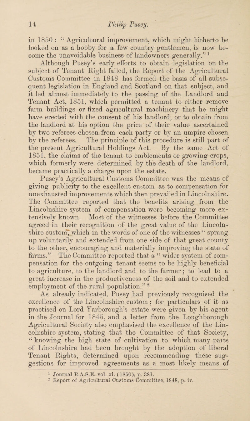 in 1850 : u Agricultural improvement, which might hitherto be looked on as a hobby for a few country gentlemen, is now be¬ come the unavoidable business of landowners generally.” 1 Although Pusey’s early efforts to obtain legislation on the subject of Tenant Right failed, the Report of the Agricultural Customs Committee in 1848 has formed the basis of all subse¬ quent legislation in England and Scotland on that subject, and it led almost immediately to the passing of the Landlord and Tenant Act, 1851, which permitted a tenant to either remove farm buildings or fixed agricultural machinery that he might have erected with the consent of his landlord, or to obtain from the landlord at his option the price of their value ascertained by two referees chosen from each party or by an umpire chosen by the referees. The principle of this procedure is still part of the present Agricultural Holdings Act. By the same Act of 1851, the claims of the tenant to emblements or growing crops, which formerly were determined by the death of the landlord, became practically a charge upon the estate. Pusey’s Agricultural Customs Committee was the means of giving publicity to the excellent custom as to compensation for unexhausted improvements which then prevailed in Lincolnshire. The Committee reported that the benefits arising from the Lincolnshire system of compensation were becoming more ex¬ tensively known. Most of the witnesses before the Committee agreed in their recognition of the great value of the Lincoln¬ shire custom, which in the words of one of the witnesses u sprang up voluntarily and extended from one side of that great county to the other, encouraging and materially improving the state of farms.” The Committee reported that a u wider system of com¬ pensation for the outgoing tenant seems to be highly beneficial to agriculture, to the landlord and to the farmer; to lead to a great increase in the productiveness of the soil and to extended employment of the rural population.” 2 As already indicated, Pusey had previously recognised the excellence of the Lincolnshire custom ; for particulars of it as practised on Lord Yarborough’s estate were given by bis agent in the Journal for 1845, and a letter from the Loughborough Agricultural Society also emphasised the excellence of the Lin¬ colnshire system, stating that the Committee of that Society, u knowing the high state of cultivation to which many paits of Lincolnshire had been brought by the adoption of liberal Tenant Rights, determined upon recommending these sug¬ gestions for improved agreements as a most hkely means of 1 Journal R.A.S.E. vol. xi. (1850), p. 381. 2 Report of Agricultural Customs Committee, 1848, p. iv.