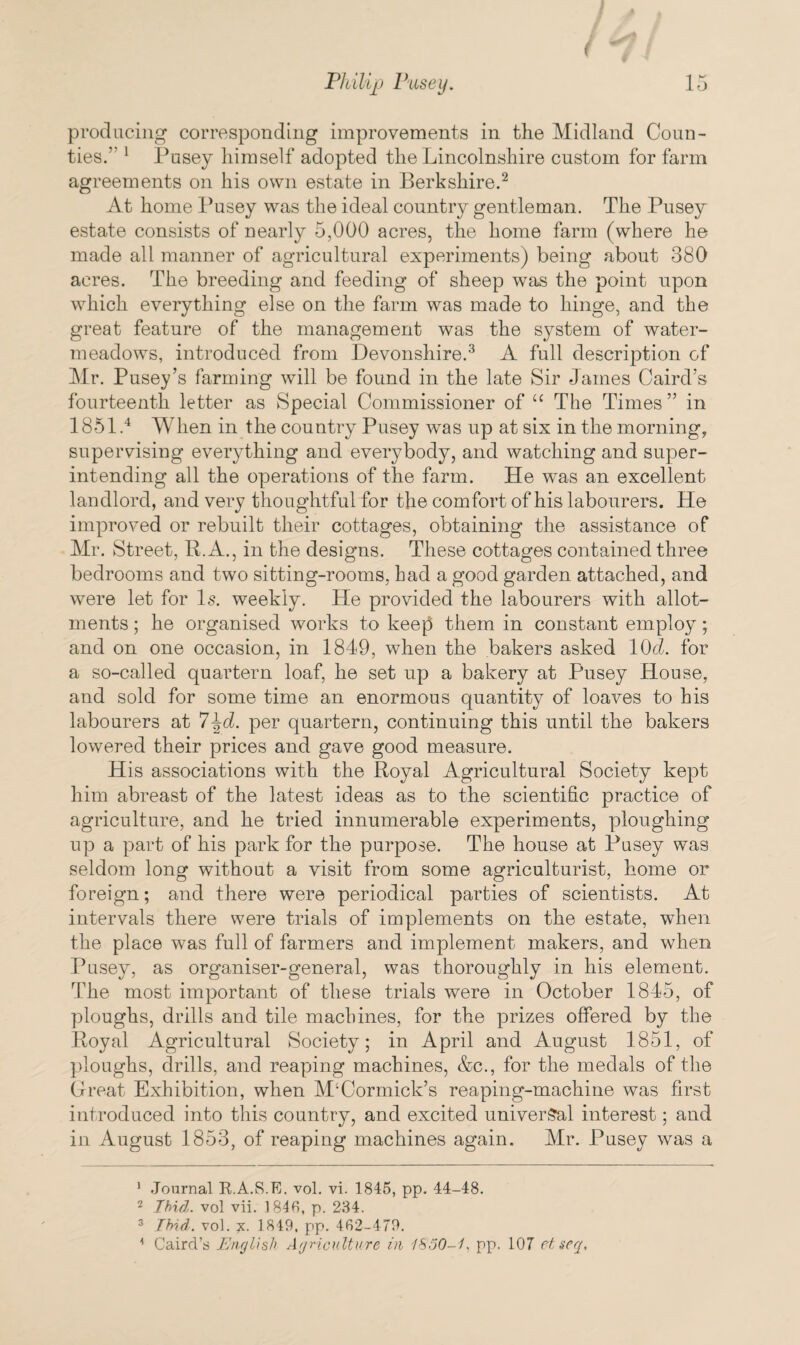 1/4 Philip Pusey. 15 producing corresponding improvements in the Midland Coun¬ ties.'- 1 Pusey himself adopted the Lincolnshire custom for farm agreements on his own estate in Berkshire.1 2 At home Pusey was the ideal country gentleman. The Pusey estate consists of nearly 5,000 acres, the home farm (where he made all manner of agricultural experiments) being about 380 acres. The breeding and feeding of sheep was the point upon which everything else on the farm was made to hinge, and the great feature of the management was the system of water- meadows, introduced from Devonshire.3 A full description of Mr. Pusey’s farming will be found in the late Sir James Caird’s fourteenth letter as Special Commissioner of “ The Times” in 1851.4 When in the country Pusey was up at six in the morning, supervising everything and everybody, and watching and super¬ intending all the operations of the farm. He was an excellent landlord, and very thoughtful for the comfort of his labourers. He improved or rebuilt their cottages, obtaining the assistance of Mr. Street, R.A., in the designs. These cottages contained three bedrooms and two sitting-rooms, had a good garden attached, and were let for Is. weekly. He provided the labourers with allot¬ ments ; he organised works to keep them in constant employ; and on one occasion, in 1849, when the bakers asked 10cl. for a so-called quartern loaf, he set up a bakery at Pusey House, and sold for some time an enormous quantity of loaves to his labourers at 7^d. per quartern, continuing this until the bakers lowered their prices and gave good measure. His associations with the Royal Agricultural Society kept him abreast of the latest ideas as to the scientific practice of agriculture, and he tried innumerable experiments, ploughing up a part of his park for the purpose. The house at Pusey was seldom long without a visit from some agriculturist, home or foreign; and there were periodical parties of scientists. At intervals there were trials of implements on the estate, when the place was full of farmers and implement makers, and when Pusey, as organiser-general, was thoroughly in his element. The most important of these trials were in October 1845, of ploughs, drills and tile mackines, for the prizes offered by the Royal Agricultural Society; in April and August 1851, of ploughs, drills, and reaping machines, &c., for the medals of the Great Exhibition, when M‘Cormick’s reaping-machine was first introduced into this country, and excited universal interest; and in August 1853, of reaping machines again. Mr. Pusey was a 1 Journal E.A.S.E. vol. vi. 1845, pp. 44-48. 2 Ibid, vol vii. 184B, p. 284. 3 Ibid. vol. x. 1849, pp. 462-479.