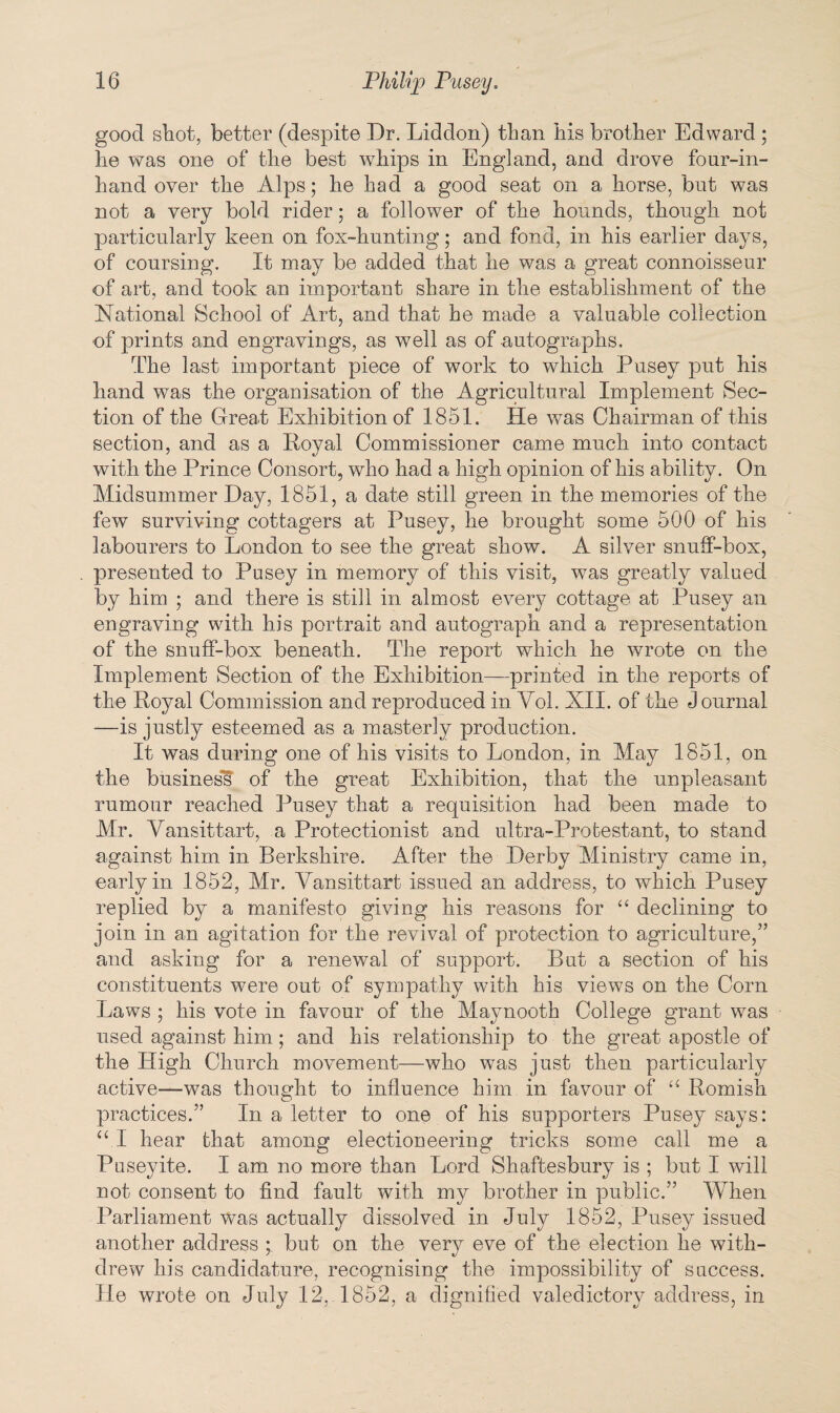 good shot, better (despite Dr. Liddon) than his brother Edward ; he was one of the best whips in England, and drove four-in- hand over the Alps; he had a good seat on a horse, but was not a very bold rider; a follower of the hounds, though not particularly keen on fox-hunting; and fond, in his earlier days, of coursing. It may be added that he was a great connoisseur of art, and took an important share in the establishment of the National School of Art, and that he made a valuable collection of prints and engravings, as well as of autographs. The last important piece of work to which Pusey put his hand was the organisation of the Agricultural Implement Sec¬ tion of the Great Exhibition of 1851. He was Chairman of this section, and as a Iioyal Commissioner came much into contact with the Prince Consort, who had a high opinion of his ability. On Midsummer Day, 1851, a date still green in the memories of the few surviving cottagers at Pusey, he brought some 500 of his labourers to London to see the great show. A silver snuff-box, presented to Pusey in memory of this visit, was greatly valued by him ; and there is still in almost every cottage at Pusey an engraving with his portrait and autograph and a representation of the snuff-box beneath. The report which he wrote on the Implement Section of the Exhibition—printed in the reports of the Royal Commission and reproduced in Yol. XII. of the Journal -—is justly esteemed as a masterly production. It was during one of his visits to London, in May 1851, on the busines's of the great Exhibition, that the unpleasant rumour reached Pusey that a requisition had been made to Mr. Vansittart, a Protectionist and ultra-Protestant, to stand against him in Berkshire. After the Derby Ministry came in, early in 1852, Mr. Vansittart issued an address, to which Pusey replied by a manifesto giving his reasons for “ declining to join in an agitation for the revival of protection to agriculture,” and asking for a renewal of support. But a section of his constituents were out of sympathy with his views on the Corn Laws ; his vote in favour of the Maynooth College grant was used against him; and his relationship to the great apostle of the High Church movement—who was just then particularly active—was thought to influence him in favour of 11 Romish practices.” In a letter to one of his supporters Pusey says: VI hear that among electioneering tricks some call me a Puseyite. I am no more than Lord Shaftesbury is ; but I will not consent to find fault with my brother in public.” When Parliament was actually dissolved in July 1852, Pusey issued another address ;. but on the very eve of the election he with¬ drew his candidature, recognising the impossibility of success, lie wrote on July 12, 1852, a dignified valedictory address, in