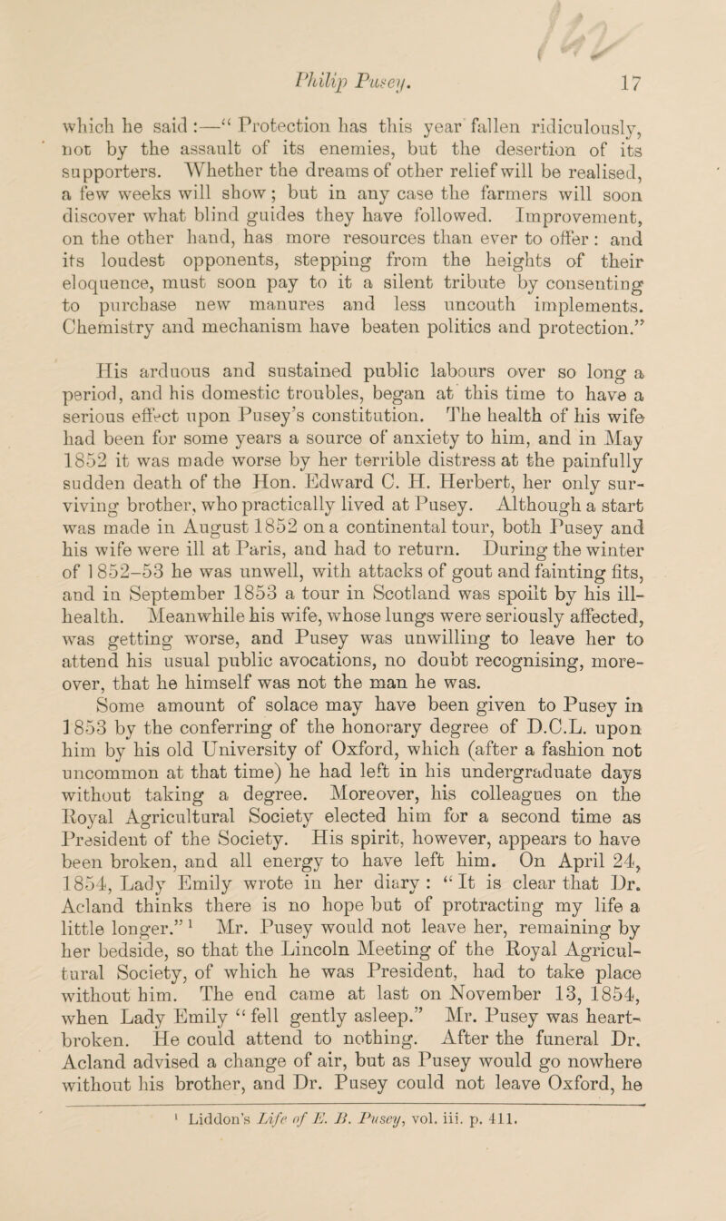 which he said :—“ Protection has this year fallen ridiculously, not by the assault of its enemies, but the desertion of its supporters. Whether the dreams of other relief will be realised, a few weeks will show; but in any case the farmers will soon discover what blind guides they have followed. Improvement, on the other hand, has more resources than ever to offer : and its loudest opponents, stepping from the heights of their eloquence, must soon pay to it a silent tribute by consenting to purchase new manures and less uncouth implements. Chemistry and mechanism have beaten politics and protection.” His arduous and sustained public labours over so long a period, and his domestic troubles, began at this time to have a serious effect upon Pusey’s constitution. The health of his wife had been for some years a source of anxiety to him, and in May 1852 it was made worse by her terrible distress at the painfully sudden death of the Hon. Edward C. H. Herbert, her only sur¬ viving brother, who practically lived at Pusey. Although a start was made in August 1852 on a continental tour, both Pusey and his wife were ill at Paris, and had to return. During the winter of 1 852-53 he was unwell, with attacks of gout and fainting fits, and in September 1853 a tour in Scotland was spoilt by his ill- health. Meanwhile his wife, whose lungs were seriously affected, was getting worse, and Pusey was unwilling to leave her to attend his usual public avocations, no doubt recognising, more¬ over, that he himself was not the man he was. Some amount of solace may have been given to Pusey in 1853 by the conferring of the honorary degree of D.C.L. upon him by his old University of Oxford, which (after a fashion not uncommon at that time) he had left in his undergraduate days without taking a degree. Moreover, his colleagues on the Royal Agricultural Society elected him for a second time as President of the Society. His spirit, however, appears to have been broken, and all energy to have left him. On April 24, 1854, Lady Emily wrote in her di&rv: “ It is clear that Dr. Acland thinks there is no hope but of protracting my life a little longer.” 1 Mr. Pusey would not leave her, remaining by her bedside, so that the Lincoln Meeting of the Royal Agricul¬ tural Society, of which he was President, had to take place without him. The end came at last on November 13, 1854, when Lady Emily “ fell gently asleep.” Mr. Pusey was heart¬ broken. He could attend to nothing. After the funeral Dr. Acland advised a change of air, but as Pusey would go nowhere without his brother, and Dr. Pusey could not leave Oxford, he