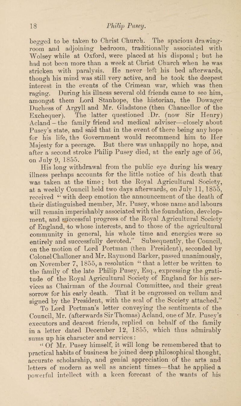 begged to be taken to Christ Church. The spacious drawing¬ room and adjoining bedroom, traditionally associated with Wolsey while at Oxford, were placed at his disposal; but he had not been more than a week at Christ Church when he was stricken with paralysis. He never left his bed afterwards, though his mind was still very active, and he took the deepest interest in the events of the Crimean war, which was then raging. During his illness several old friends came to see him, amongst them Lord Stanhope, the historian, the Dowager Duchess of Argyll and Mr. Gladstone (then Chancellor of the Exchequer). The latter questioned .Dr. (now Sir Henry) Acland — the family friend and medical adviser—closely about Pusey’s state, and said that in the event of there being any hope for his life, the Government would recommend him to Her Majesty for a peerage. But there was unhappily no hope, and after a second stroke Philip Pusey died, at the early age of 56, on July 9, 1855. His long withdrawal from the public eye during his weary illness perhaps accounts for the little notice of his death that was taken at the time; but the Koyal Agricultural Society, at a weekly Council held two days afterwards, on July 11, 1855, received “ with deep emotion the announcement of the death of their distinguished member, Mr. Pusey, whose name and labours will remain imperishably associated with the foundation, develop¬ ment, and successful progress of the Royal Agricultural Society of England, to whose interests, and to those of the agricultural community in general, his whole time and energies were so entirely and successfully devoted.” Subsequently, the Council, on the motion of Lord Portman (then President), seconded by ColonelChalloner and Mr. Raymond Barker, passed unanimously, on November 7, 1855, a resolution “ that a letter be written to the family of the late Philip Pusey, Esq., expressing the grati¬ tude of the Royal Agricultural Society of England for his ser¬ vices as Chairman of the Journal Committee, and their great sorrow for his early death. That it be engrossed on vellum and signed by the President, with the seal of the Society attached.” To Lord Portman’s letter conveying the sentiments of the Council, Mr. (afterwards Sir Thomas) Acland, one of Mr. Pusey’s executors and dearest friends, replied on behalf of the family in a letter dated December 12, 1855, which thus admirably sums up his character and services: “ Of Mr. Pusey himself, it will long be remembered that to practical habits of business he joined deep philosophical thought, accurate scholarship, and genial appreciation of the arts and letters of modern as well as ancient times—that he applied a powerful intellect with a keen forecast of the wants of his