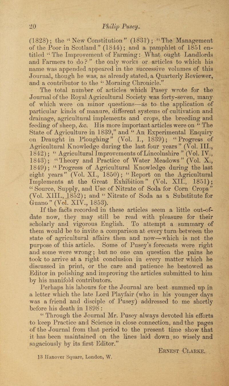 (1828); the “ New Constitution” (1831); “The Management of the Poor in Scotland” (1844); and a pamphlet of 1851 en¬ titled “ The Improvement of Farming : What ought Landlords and Farmers to do ? ” the only works or articles to which his name was appended appeared in the successive volumes of this Journal, though he was, as already stated, a Quarterly Reviewer, and a contributor to the “ Morning Chronicle.” The total number of articles which Pusey wrote for the Journal of the Royal Agricultural Society-was forty-seven, many of which were on minor questions—as to the application of particular kinds of manure, different systems of cultivation and drainage, agricultural implements and crops, the breeding and feeding of sheep, &c. His more important articles were on “ The State of Agriculture in 1839,” and “An Experimental Enquiry on Draught in Ploughing” (Yol. I., 1839); “Progress of Agricultural Knowledge during the last four years ” (Yol. III., 1842) ; “ Agricultural Improvements of Lincolnshire ” (Yol. IY., 1843) ; “Theory and Practice of Water Meadows” (Yol. X., 1849); “Progress of Agricultural Knowledge during the last eight years” (Yol. XI., 1850); “Report on the Agricultural Implements at the Great Exhibition” (Yol. XII., 1851); “Source, Supply, and Use of Nitrate of Soda for Corn Crops” (Yol. XIII., 1852); and “ Nitrate of Soda as a Substitute for Guano” (Yol' XIY., 1853). If the facts recorded in these articles seem a little out-of- date now, they may still be read with pleasure for their scholarly and vigorous English. To attempt a summary of them would be to invite a comparison at every turn between the state of agricultural affairs then and now-—which is not the purpose of this article.' Some of Pusey’s forecasts were right and some were wrong; but no one can question the pains he took to arrive at a right conclusion in every matter which he discussed in print, or the care and patience he bestowed as Editor in polishing and improving the articles submitted to him by his manifold contributors. Perhaps his labours for the Journal are best summed up in a letter which the late Lord Playfair (who in his younger days was a friend and disciple of Pusey) addressed to me shortly before his death in 1898 : “ Through the Journal Mr. Pusey always devoted his efforts to keep Practice and Science in close connection, and the pages of the Journal from that period to the present time show that it has been maintained on the lines laid down. so wisely and sagaciously by its first Editor.” Ernest Clarke. J.3 Hanover Square, London, W.