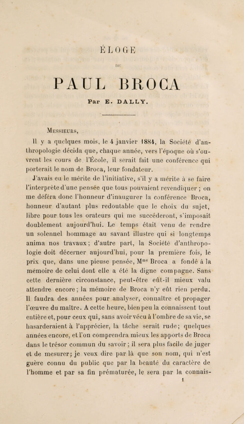 E LOGE ni: PAUL BROCA Par E. DALLY. Messieurs, 11 y a quelques mois, le 4 janvier 1884, la Société d’an¬ thropologie décida que, chaque année, vers l’époque où s’ou¬ vrent les cours de l’École, il serait fait une conférence qui porterait le nom de Broca, leur fondateur. J’avais eu le mérite de l’initiative, s’il y a mérite à se faire l’interprète d'une pensée que tous pouvaient revendiquer ; on me déféra donc l’honneur d’inaugurer la conférence Broca, honneur d’autant plus redoutable que le choix du sujet, libre pour tous les orateurs qui me succéderont, s’imposait doublement aujourd’hui. Le temps était venu de rendre un solennel hommage au savant illustre qui si longtemps anima nos travaux; d’autre part, la Société d’anthropo¬ logie doit décerner aujourd’hui, pour la première fois, le prix que, dans une pieuse pensée, Mmc Broca a fondé à la mémoire de celui dont elle a été la digne compagne. Sans cette dernière circonstance, peut-être eût-il mieux valu attendre encore; la mémoire de Broca n’y eût rien perdu. 11 faudra des années pour analyser, connaître et propager l’œuvre du maître. A cette heure, bien peu la connaissent tout entière et, pour ceux qui, sans avoir vécu à l’ombre de sa vie, se hasarderaient à l’apprécier, la tâche serait rude; quelques années encore, et l’on comprendra mieux les apports de Broca dans le trésor commun du savoir ; il sera plus facile de juger et de mesurer ; je veux dire par là que son nom, qui n’est guère connu du public que par la beauté du caractère de l'homme et par sa fin prématurée, le sera par la connais- î