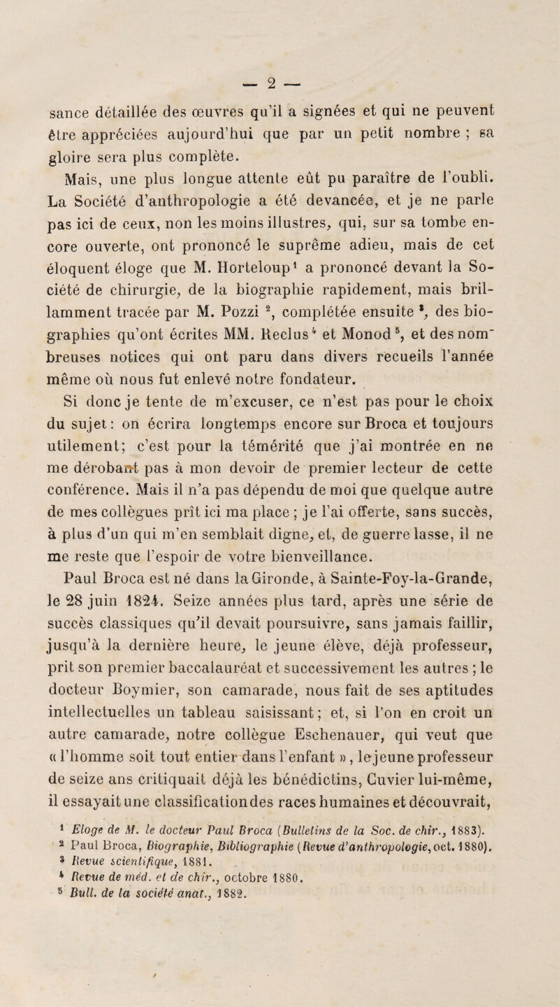 sance détaillée des œuvres qu’il a signées et qui ne peuvent être appréciées aujourd’hui que par un petit nombre ; sa gloire sera plus complète. Mais, une plus longue attente eût pu paraître de l’oubli. La Société d’anthropologie a été devancée, et je ne parle pas ici de ceux, non les moins illustres, qui, sur sa tombe en¬ core ouverte, ont prononcé le suprême adieu, mais de cet éloquent éloge que M. Horteloup1 a prononcé devant la So¬ ciété de chirurgie, de la biographie rapidement, mais bril¬ lamment tracée par M. Pozzi 2, complétée ensuite *, des bio¬ graphies qu’ont écrites MM. Reclus4 et Monod5, et des nom breuses notices qui ont paru dans divers recueils l’année même où nous fut enlevé notre fondateur. Si donc je tente de m’excuser, ce n’est pas pour le choix du sujet: on écrira longtemps encore sur Broca et toujours utilement; c’est pour la témérité que j’ai montrée en ne me dérobant pas à mon devoir de premier lecteur de cette conférence. Mais il n’a pas dépendu de moi que quelque autre de mes collègues prît ici ma place ; je l’ai offerte, sans succès, à plus d’un qui m’en semblait digne, et, de guerre lasse, il ne me reste que l’espoir de votre bienveillance. Paul Broca est né dans la Gironde, à Sainte-Foy-la-Grande, le 28 juin 1824. Seize années plus tard, après une série de succès classiques qu’il devait poursuivre, sans jamais faillir, jusqu’à la dernière heure, le jeune élève, déjà professeur, prit son premier baccalauréat et successivement les autres ; le docteur Boymier, son camarade, nous fait de ses aptitudes intellectuelles un tableau saisissant ; et, si l’on en croit un autre camarade, notre collègue Eschenauer, qui veut que « l’homme soit tout entier dans l’enfant » , le jeune professeur de seize ans critiquait déjà les bénédictins, Cuvier lui-même, il essayait une classification des races humaines et découvrait, 1 Eloge de M. le docteur Paul Broca (Bulletins de la Soc. de chir., 1883). 2 Paul Broca, Biographie, Bibliographie (Revue d’anthropologie, oet. 1880), â Revue scientifique, 1881. * Revue de méd. et de chir., octobre 1880. 8 Bull, de la société anal., 1882. *