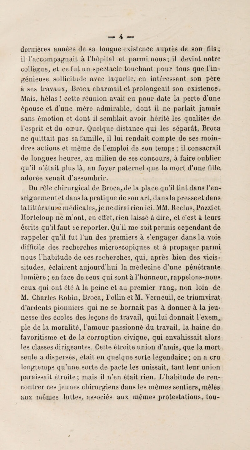 dernières années de sa longue existence auprès de son fils ; il raccompagnait à l’hôpital et parmi nous; il devint notre collègue, et ce fut un spectacle touchant pour tous que l’in¬ génieuse sollicitude avec laquelle, en intéressant son père à ses travaux, Broca charmait et prolongeait son existence. Mais, hélas ! cette réunion avait eu pour date la perte d’une épouse eh d’une mère admirable, dont il ne parlait jamais sans émotion et dont il semblait avoir hérité les qualités de l’esprit et du cœur. Quelque distance qui les séparât, Broca ne quittait pas sa famille, il lui rendait compte de ses moin¬ dres actions et même de l’emploi de son lemps ; il consacrait de longues heures, au milieu de ses concours, à faire oublier qu’il n’était plus là, au foyer paternel que la mort d’une fille, adorée venait d’assombrir. Du rôle chirurgical de Broca, de la place qu’il tint dans l’en¬ seignement et dans la pratique de son art, dans la presse et dans la littérature médicales, je nedirairien ici. MM. Reclus,Pozziet Horteloup ne m’ont, en effet,rien laissé à dire, et c’est à leurs écrits qu’il faut se reporter. Qu’il me soit permis cependant de rappeler qu’il fut l’un des premiers à s’engager dans la voie difficile des recherches microscopiques et à propager parmi nous l’habitude de ces recherches, qui, après bien des vicis¬ situdes, éclairent aujourd’hui la médecine d’une pénétrante lumière ; en face de ceux qui sont à l’honneur, rappelons-nous ceux qui ont été à la peine et au premier rang, non loin de M. Charles Robin, Broca, Follin etM. Verneuil, ce triumvirat d’ardents pionniers qui ne se bornait pas à donner à la jeu¬ nesse des écoles des leçons de travail, qui lui donnait l’exem, pie de la moralité, l’amour passionné du travail, la haine du favoritisme et de la corruption civique, qui envahissait alors les classes dirigeantes. Cette étroite union d’amis, que la mort seule a dispersés, était en quelque sorte légendaire ; on a cru longtemps qu’une sorte de pacte les unissait, tant leur union paraissait étroite ; mais il n’en était rien. L’habitude de ren¬ contrer ces jeunes chirurgiens dans les mêmes sentiers, mêlés aux mêmes luttes, associés aux mêmes protestations, tou-