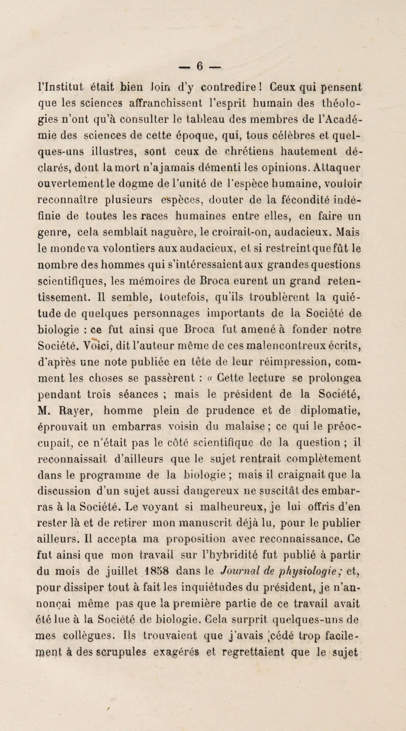 l’Institut était bien loin d’y contredire ! Ceux qui pensent que les sciences affranchissent l’esprit humain des théolo¬ gies n’ont qu’à consulter le tableau des membres de l’Acadé¬ mie des sciences de cette époque, qui, tous célèbres et quel¬ ques-uns illustres, sont ceux de chrétiens hautement dé¬ clarés, dont la mort n’ajamais démenti les opinions. Attaquer ouvertement le dogme de l’unité de l’espèce humaine, vouloir reconnaître plusieurs espèces, douter de la fécondité indé¬ finie de toutes les races humaines entre elles, en faire un genre, cela semblait naguère, le croirait-on, audacieux. Mais le monde va volontiers aux audacieux, et si restreint que fût le nombre des hommes qui s’intéressaient aux grandes questions scientifiques, les mémoires de Broca eurent un grand reten¬ tissement. Il semble, toutefois, qu’ils troublèrent la quié¬ tude de quelques personnages importants de la Société de biologie : ce fut ainsi que Broca fut amené à fonder notre Société. Voici, dit l’auteur même de ces malencontreux écrits, d’après une note publiée en tête de leur réimpression, com¬ ment les choses se passèrent : « Cette lecture se prolongea pendant trois séances ; mais le président de la Société, M. Rayer, homme plein de prudence et de diplomatie, éprouvait un embarras voisin du malaise ; ce qui le préoc¬ cupait, ce n’était pas le côté scientifique de la question ; il reconnaissait d’ailleurs que le sujet rentrait complètement dans le programme de la biologie ; mais il craignait que la discussion d’un sujet aussi dangereux ne suscitât des embar¬ ras à la Société. Le voyant si malheureux, je lui offris d’en rester là et de retirer mon manuscrit déjà lu, pour le publier ailleurs. Il accepta ma proposition avec reconnaissance. Ce fut ainsi que mon travail sur l’hybridité fut publié à partir du mois de juillet 1858 dans le Journal de physiologie; qt, pour dissiper tout à fait les inquiétudes du président, je n’an¬ nonçai même pas que la première partie de ce travail avait été lue à la Société de biologie. Cela surprit quelques-uns de mes collègues. Ils trouvaient que j’avais jcédé trop facile¬ ment à des scrupules exagérés et regrettaient que le sujet