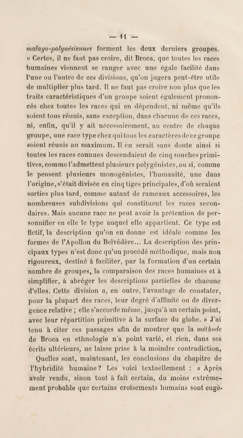 malayo-polynésiennes forment les deux derniers groupes. « Certes, il ne faut pas croire, dit Broca, que toutes les races humaines viennent se ranger avec une égale facilité dans l’une ou l’autre de ces divisions, qu’on jugera peut-être utile de multiplier plus tard. Il ne faut pas croire non plus que les traits caractéristiques d’un groupe soient également pronon¬ cés chez toutes les races qui en dépendent, ni même qu’ils soient tous réunis, sans exception, dans chacune de ces races, ni, enfin, qu’il y ait nécessairement, au centre de chaque groupe, une race type chez qui tous les caractères de ce groupe soient réunis au maximum. Il en serait sans doute ainsi si toutes les races connues descendaient de cinq souches primi¬ tives, comme l’admettent plusieurs polygénistes, ou si, comme le pensent plusieurs monogénistes, l’humanité, une dans l’origine, s’était divisée en cinq tiges principales, d’où seraient sorties plus tard, comme autant de rameaux accessoires, les nombreuses subdivisions qui constituent les races secon¬ daires. Mais aucune race ne peut avoir la prétention de per¬ sonnifier en elle le type auquel elle appartient. Ce type est fictif, la description qu’on en donne est idéale comme les formes de l’Apollon du Belvédère... La description des prin¬ cipaux types n’est donc qu’un procédé méthodique, mais non rigoureux, destiné à faciliter, par la formation d’un certain nombre de groupes,, la comparaison des races humaines et à simplifier, à abréger les descriptions partielles de chacune d’elles. Cette division a, en outre, l’avantage de constater, pour la plupart des races, leur degré d’affinité ou de diver¬ gence relative ; elle s’accorde même, jusqu’à un certain point, avec leur répartition primitive à la surface du globe. » J’ai tenu à citer ces passages afin de montrer que la méthode de Broca en ethnologie n’a point varié, et rien, dans ses écrits ultérieurs, ne laisse prise à la moindre contradiction. Quelles sont, maintenant, les conclusions du chapitre de l’hybridité humaine ? Les voici textuellement : « Après avoir rendu, sinon tout à fait certain, du moins extrême¬ ment probable que certains croisements humains sont eugé-