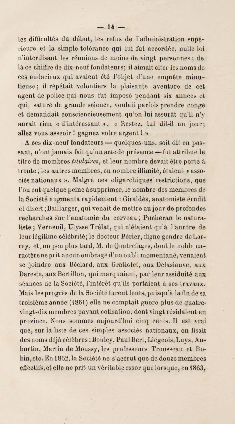 les difficultés du début, les refus de l’administration supé¬ rieure et la simple tolérance qui lui fut accordée, nulle loi n’interdisant les réunions de moins de vingt personnes ; de là ce chiffre de dix-neuf fondateurs; il aimait citer les noms de ces audacieux qui avaient été l’objet d’une enquête minu¬ tieuse ; il répétait volontiers la plaisante aventure de cet agent de police qui nous fut imposé pendant six années et qui, saturé de grande science, voulait parfois prendre congé et demandait consciencieusement qu’on lui assurât qu’il n’y aurait rien «d’intéressant». « Restez, lui dit-il un jour; allez vous asseoir ! gagnez votre argent ! » A ces dix-neuf fondateurs — quelques-uns, soit dit en pas¬ sant, n’ont jamais fait qu’un acte de présence — fut attribué le titre de membres titulaires, et leur nombre devait être porté à trente ; les autres membres, en nombre illimité, étaient « asso - ciés nationaux ». Malgré ces oligarchiques restrictions, que l’on eut quelque peine à supprimer, le nombre des membres de la Société augmenta rapidement : Giraldès, anatomiste érudit et disert ;BeJllarger, qui venait de mettre au jour de profondes recherches sur l’anatomie du cerveau ; Pucheran le natura¬ liste ; Verneuil, Ulysse Trélat, qui n’étaient qu’à l’aurore de leur légitime célébrité; le docteur Périer, digne gendre de Lar¬ rey, et, un peu plus tard, M. de Quatrefages, dont le noble ca¬ ractère ne prit aucun ombrage d’un oubli momentané, venaient se joindre aux Béclard, aux Gratiolet, aux Delasiauve, aux Dareste, aux Bertillon, qui marquaient, par leur assiduité aux séances de la Société, l’intérêt qu’ils portaient à ses travaux. Mais les progrès de la Société furent lents, puisqu’à la fin de sa troisième année (1861) elle ne comptait guère plus de quatre- vingt-dix membres payant cotisation, dont vingt résidaient en province. Nous sommes aujourd’hui cinq cents. Il est vrai que, sur la liste de ces simples associés nationaux, on lisait des noms déjà célèbres : Bouley, Paul Bert, Liégeois, Luys, Au- burtin, Martin de Moussy, les professeurs Trousseau et Ro¬ bin, etc. En 1862, la Société ne s’accrut que de douze membres effectifs, et elle ne prit un véritable essor que lorsque, en 1863,