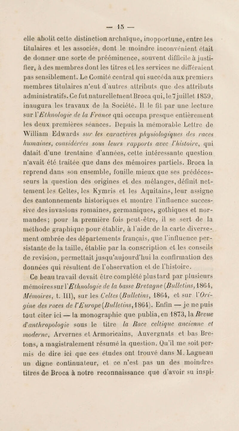 13 — elle abolit cette distinction archaïque, inopportune, entre les titulaires et les associés, dont le moindre inconvénient était de donner une sorte de prééminence, souvent difficile à justi¬ fier, à des membres dont les titres et les services ne différaient pas sensiblement. Le Comité central qui succéda aux premiers membres titulaires n’eut d’autres attributs que des attributs administratifs. Ce fut naturellefnentBroca qui, le 7juillet 1839, inaugura les travaux de la Société. I! le fit par une lecture sur Y Ethnologie de la France qui occupa presque entièrement les deux premières séances. Depuis la mémorable Lettre de William Edwards sur les caractères physiologiques des races humaines, considérées sous leurs rapports avec Yhistoire, qui datait d’une trentaine d’années, cette intéressante question n’avait été traitée que dans des mémoires partiels. Broca la reprend dans son ensemble, fouille mieux que ses prédéces¬ seurs la question des origines et des mélanges, définit net¬ tement les Celtes, les Kymris et les Aquitains, leur assigne des cantonnements historiques et montre l’influence succes¬ sive des invasions romaines, germaniques, gothiques et nor¬ mandes; pour la première fois peut-être, il se sert de la méthode graphique pour établir, à l’aide de la carte diverse¬ ment ombrée des départements français, que l’influence per¬ sistante de la taille, établie par la conscription et les conseils de révision, permettait jusqu’aujourd’hui la confirmation des données qui résultent de l’observation et de l’histoire. Ce beau travail devait être complété plus tard par plusieurs mémoires sur Y Ethnologie de la basse Bretagne {Bulletins, 1864, Mémoires, t. III), sur les Celtes {Bulletins, 1864, et sur Y Ori¬ gine des races de Y Europe {Bulletins, 1864). Enfin — je ne puis tout citer ici — la monographie que publia, en 1873, la Revue r/’anthropologie sous le titre la Race celtique ancienne et moderne, Arvernes et Armoricains, Auvergnats et bas Bre¬ tons, a magistralement résumé la question. Qu’il me soit per¬ mis de dire ici que ces études ont trouvé dans M. Lagneau un digne continuateur, et ce n’est pas un des moindres titres de Broca à notre reconnaissance que d’avoir su inspi-