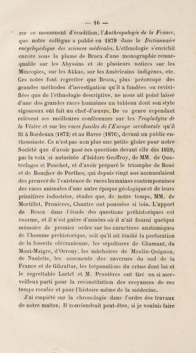 rer ce monument d’érudition, Y Anthropologie de la France, que notre collègue a publié en 1879 dans le Dictionnaire encyclopédique des sciences médicales. L’ethnologie s’enrichit encore sous la plume de Broca d’une monographie remar¬ quable sur les Abyssins et de plusieurs notices sur les Mincopies, sur les Akkas, sur les Américains indigènes, etc. Ces notes font regretter que Broca, plus préoccupé des grandes méthodes d’investigation qu'il a fondées ou revivi¬ fiées que de l’ethnologie descriptive, ne nous ait point laissé d’une des grandes races humaines un tableau dont son style vigoureux eût fait un chef-d’œuvre. De ce genre cependant relèvent ses meilleures conférences sur les Troglodytes de la Vézère et sur les races fossiles de YEurope occidentale qu’il fit à Bordeaux (1872) et au Havre (1876), devant un public en¬ thousiaste. Ce n’est pas non plus une petite gloire pour notre Société que d’avoir posé ces questions devant elle dès 1859, parla voix 'si autorisée d’Isidore Geoffroy, de MM. de Qua- trefages et Pouchet, et d’avoir préparé le triomphe de Boué et de Boucher de Perthes, qui depuis vingt ans accumulaient des preuves de l’existence de races humaines contemporaines des races animales d’une autre époque géologique et de leurs primitives industries, études que, de notre temps, MM. de Mortillet, Prunières, Chantre ont poussées si loin. L’apport de Broca dans l’étude des questions préhistoriques est énorme, et il n’est guère d’années où il n’ait fourni quelque mémoire de premier ordre sur les caractères anatomiques de l’homme préhistorique, soit qu’il ait étudié la perforation de la fossette olécranienne, les sépultures de Chaînant, du Mont-Maigre, d’Orrouy, les mâchoires de Moulin-Quignon, de Naulette, les ossements des cavernes du sud de la France et de Gibraltar, les trépanations du crâne dont lui et le regrettable Lartét et M, Prunières ont tiré un si mer¬ veilleux parti pour la reconstitution des croyances de ces temps reculés et pour l’histoire même de la médecine. j’ai empiété sur la chronologie dans l’ordre des travaux de notre maître. 11 conviendrait peut-être, si je voulais faire