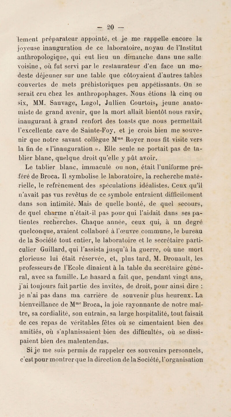 lement préparateur appointé, et je me rappelle encore la joyeuse inauguration de ce laboratoire, noyau de l’Institut anthropologique, qui eut lieu un dimanche dans une salle voisine, où fut servi par le restaurateur d’en face un mo¬ deste déjeuner sur une table que côtoyaient d’autres tables couvertes de mets préhistoriques peu appétissants. On se serait cru chez les anthropophages. Nous étions là cinq ou six, MM. Sauvage, Lugol, Jullien Courtois, jeune anato¬ miste de grand avenir, que la mort allait bientôt nous ravir, inaugurant à grand renfort des toasts que nous permettait l’excellente cave de Sainte-Foy, et je crois bien me souve¬ nir que notre savant collègue Mme Royer nous fit visite vers la lin de «l’inauguration ». Elle seule ne portait pas de ta¬ blier blanc, quelque droit qu’elle y pût avoir. Le tablier blanc, immaculé ou non, était l’uniforme pré¬ féré de Broca. Il symbolise le laboratoire, la recherche maté¬ rielle, le refrènement des spéculations idéalistes. Ceux qu’il n’avait pas vus revêtus de ce symbole entraient difficilement dans son intimité. Mais de quelle bonté, de quel secours, de quel chsrme n’était-il pas pour qui l’aidait dans ses pa¬ tientes recherches. Chaque année, ceux qui, à un degré quelconque, avaient collaboré à l’œuvre commune, le bureau de la Société tout entier, le laboratoire et le secrétaire parti¬ culier Guiliard, qui l’assista jusqu’à la guerre, où une mort glorieuse lui était réservée, et, plus tard, M. Drouault, les professeurs de l’Ecole dînaient à la table du secrétaire géné¬ ral, avec sa famille. Le hasard a fait que, pendant vingt ans, j’ai toujours fait partie des invités, de droit, pour ainsi dire : je n’ai pas dans ma carrière de souvenir plus heureux. La bienveillance de Mme Broca, la joie rayonnante de notre maî¬ tre, sa cordialité, son entrain, sa large hospitalité, tout faisait de ces repas de véritables fêtes où se cimentaient bien des amitiés, où s’aplanissaient bien des difficultés, où se dissi¬ paient bien des malentendus. Si je me suis permis de rappeler ces souvenirs personnels, c’est pour montrer que la direction de la Société, l’organisation