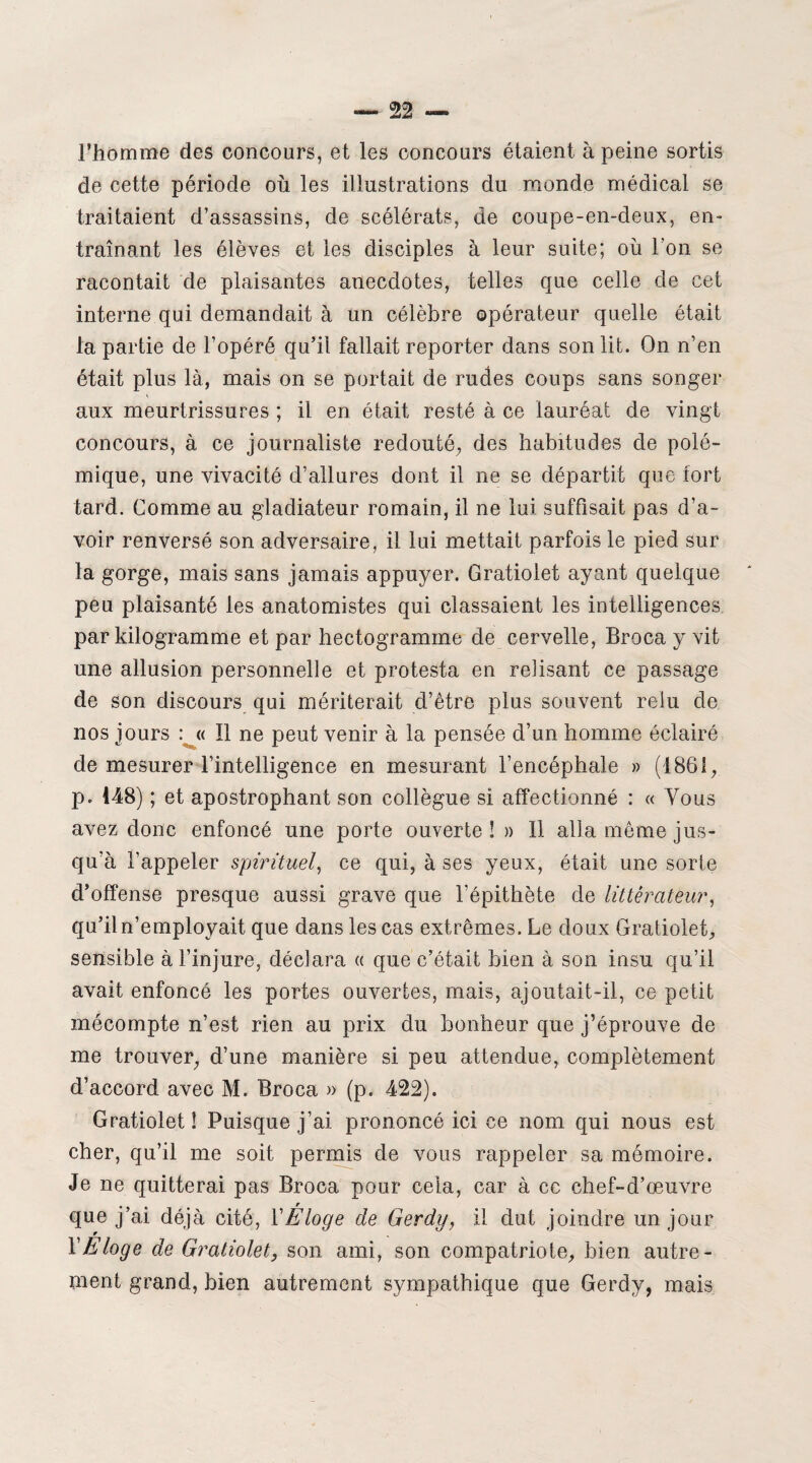 l’homme des concours, et les concours étaient à peine sortis de cette période où les illustrations du monde médical se traitaient d’assassins, de scélérats, de coupe-en-deux, en- traînant les élèves et les disciples à leur suite; où l’on se racontait de plaisantes anecdotes, telles que celle de cet interne qui demandait à un célèbre opérateur quelle était la partie de l’opéré qu’il fallait reporter dans son lit. On n’en était plus là, mais on se portait de rudes coups sans songer aux meurtrissures ; il en était resté à ce lauréat de vingt concours, à ce journaliste redouté, des habitudes de polé¬ mique, une vivacité d’allures dont il ne se départit que fort tard. Comme au gladiateur romain, il ne lui suffisait pas d’a¬ voir renversé son adversaire, il lui mettait parfois le pied sur la gorge, mais sans jamais appuyer. Gratiolet ayant quelque peu plaisanté les anatomistes qui classaient les intelligences par kilogramme et par hectogramme de cervelle, Broca y vit une allusion personnelle et protesta en relisant ce passage de son discours qui mériterait d’être plus souvent relu de nos jours : « Il ne peut venir à la pensée d’un homme éclairé de mesurer l’intelligence en mesurant l’encéphale » (1861, p. 148) ; et apostrophant son collègue si affectionné : « Vous avez donc enfoncé une porte ouverte ! » 11 alla même jus¬ qu’à l’appeler spirituel, ce qui, à ses yeux, était une sorte d’offense presque aussi grave que l’épithète de littérateur, qu’il n’employait que dans les cas extrêmes. Le doux Gratiolet, sensible à l’injure, déclara « que c’était bien à son insu qu’il avait enfoncé les portes ouvertes, mais, ajoutait-il, ce petit mécompte n’est rien au prix du bonheur que j’éprouve de me trouver, d’une manière si peu attendue, complètement d’accord avec M. Broca » (p. 422). Gratiolet! Puisque j’ai prononcé ici ce nom qui nous est cher, qu’il me soit permis de vous rappeler sa mémoire. Je ne quitterai pas Broca pour cela, car à cc chef-d’œuvre que j’ai déjà cité, VEloge de Gerdy, il dut joindre un jour l’Eloge de Gratiolet, son ami, son compatriote, bien autre¬ ment grand, bien autrement sympathique que Gerdy, mais