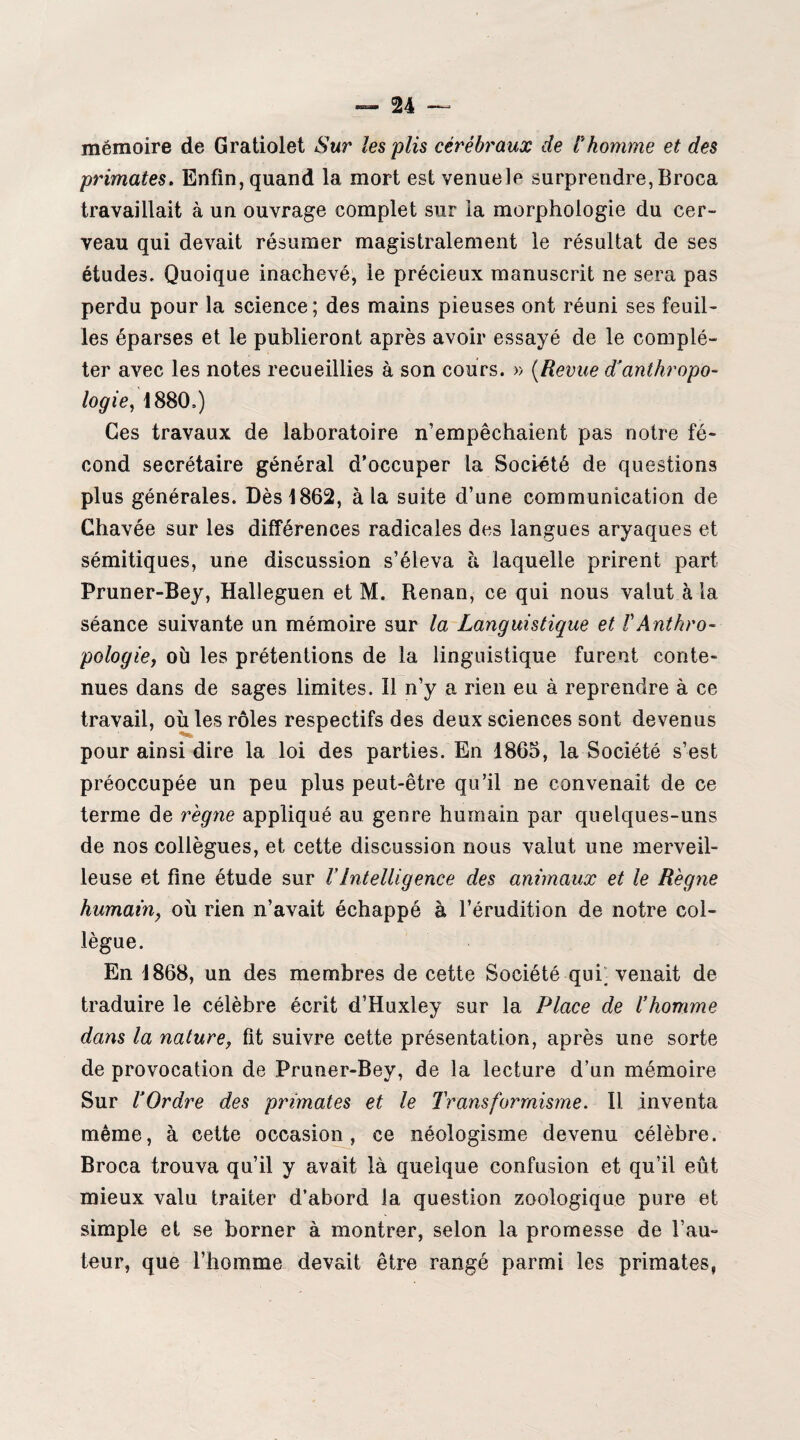 mémoire de Gratiolet Sur les plis cérébraux de Fhomme et des primates. Enfin, quand la mort est venuelp surprendre, Broca travaillait à un ouvrage complet sur la morphologie du cer¬ veau qui devait résumer magistralement le résultat de ses études. Quoique inachevé, le précieux manuscrit ne sera pas perdu pour la science; des mains pieuses ont réuni ses feuil¬ les éparses et le publieront après avoir essayé de le complé¬ ter avec les notes recueillies à son cours. » (Revue ^anthropo¬ logie, 1880,) Ces travaux de laboratoire n’empêchaient pas notre fé¬ cond secrétaire général d’occuper la Société de questions plus générales. Dès 1862, à la suite d’une communication de Chavée sur les différences radicales des langues aryaques et sémitiques, une discussion s’éleva à laquelle prirent part Pruner-Bey, Halleguen et M. Renan, ce qui nous valut à la séance suivante un mémoire sur la Languistique et F Anthro¬ pologie, où les prétentions de la linguistique furent conte¬ nues dans de sages limites. Il n’y a rien eu à reprendre à ce travail, où les rôles respectifs des deux sciences sont devenus pour ainsi dire la loi des parties. En 1865, la Société s’est préoccupée un peu plus peut-être qu’il ne convenait de ce terme de règne appliqué au genre humain par quelques-uns de nos collègues, et cette discussion nous valut une merveil¬ leuse et fine étude sur VIntelligence des animaux et le Règne humain, où rien n’avait échappé à l’érudition de notre col¬ lègue. En 1868, un des membres de cette Société qui; venait de traduire le célèbre écrit d’Huxley sur la Place de l’homme dans la nature, fit suivre cette présentation, après une sorte de provocation de Pruner-Bey, de la lecture d’un mémoire Sur l’Ordre des primates et le Transformisme. Il inventa même, à cette occasion, ce néologisme devenu célèbre. Broca trouva qu’il y avait là quelque confusion et qu’il eût mieux valu traiter d’abord la question zoologique pure et simple et se borner à montrer, selon la promesse de l’au¬ teur, que l’homme devait être rangé parmi les primates,