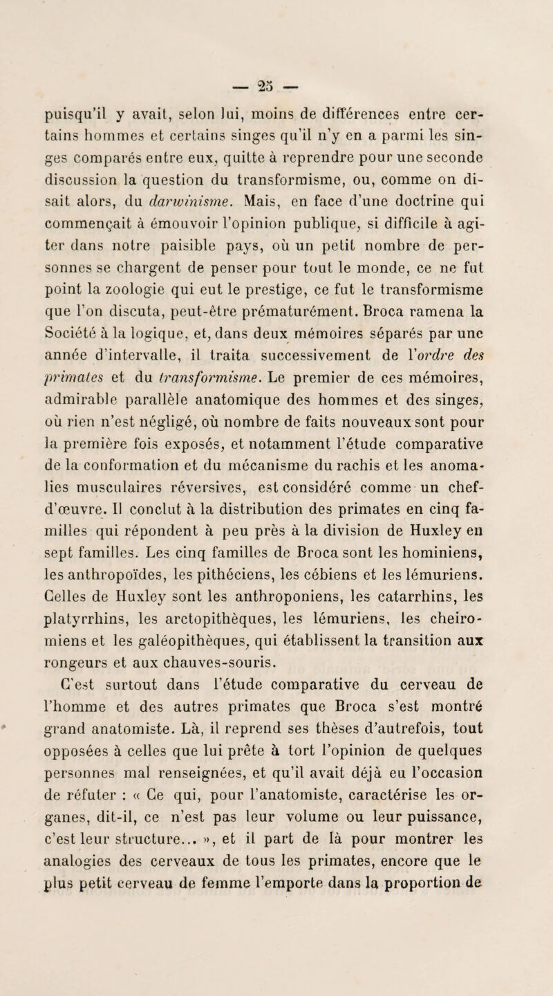 puisqu’il y avait, selon lui, moins de différences entre cer¬ tains hommes et certains singes qu’il n’y en a parmi les sin¬ ges comparés entre eux, quitte à reprendre pour une seconde discussion la question du transformisme, ou, comme on di¬ sait alors, du darwinisme. Mais, en face d’une doctrine qui commençait à émouvoir l’opinion publique, si difficile à agi¬ ter dans notre paisible pays, où un petit nombre de per¬ sonnes se chargent de penser pour tout le monde, ce ne fut point la zoologie qui eut le prestige, ce fut le transformisme que l’on discuta, peut-être prématurément. Broca ramena la Société à la logique, et, dans deux mémoires séparés par une année d’intervalle, il traita successivement de Y ordre des primates et du transformisme. Le premier de ces mémoires, admirable parallèle anatomique des hommes et des singes, où rien n’est négligé, où nombre de faits nouveaux sont pour la première fois exposés, et notamment l’étude comparative de la conformation et du mécanisme du rachis et les anoma¬ lies musculaires réversives, est considéré comme un chef- d’œuvre. Il conclut à la distribution des primates en cinq fa¬ milles qui répondent à peu près à la division de Huxley en sept familles. Les cinq familles de Broca sont les hominiens, les anthropoïdes, les pithéciens, les cébiens et les lémuriens. Celles de Huxley sont les anthroponiens, les catarrhins, les platyrrhins, les arctopithèques, les lémuriens, les cheiro- miens et les galéopithèques, qui établissent la transition aux rongeurs et aux chauves-souris. C’est surtout dans l’étude comparative du cerveau de l’homme et des autres primates que Broca s’est montré grand anatomiste. Là, il reprend ses thèses d’autrefois, tout opposées à celles que lui prête à tort l’opinion de quelques personnes mal renseignées, et qu’il avait déjà eu l’occasion de réfuter : « Ce qui, pour l’anatomiste, caractérise les or¬ ganes, dit-il, ce n’est pas leur volume ou leur puissance, c’est leur structure... », et il part de là pour montrer les analogies des cerveaux de tous les primates, encore que le plus petit cerveau de femme l’emporte dans la proportion de