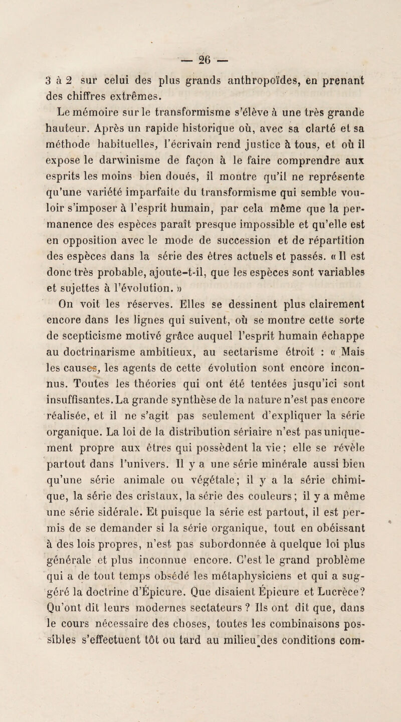 3 à 2 sur celui des plus grands anthropoïdes, en prenant des chiffres extrêmes. Le mémoire sur le transformisme s’élève à une très grande hauteur. Après un rapide historique où, avec sa clarté et sa méthode habituelles, l'écrivain rend justice h tous, et où il expose le darwinisme de façon à le faire comprendre aux esprits les moins bien doués, il montre qu’il ne représente qu’une variété imparfaite du transformisme qui semble vou¬ loir s’imposer à l’esprit humain, par cela même que la per¬ manence des espèces paraît presque impossible et qu’elle est en opposition avec le mode de succession et de répartition des espèces dans la série des êtres actuels et passés. « Il est donc très probable, ajoute-t-il, que les espèces sont variables et sujettes à l’évolution. » On voit les réserves. Elles se dessinent plus clairement encore dans les lignes qui suivent, où se montre cette sorte de scepticisme motivé grâce auquel l’esprit humain échappe au doctrinarisme ambitieux, au sectarisme étroit : « Mais les causes, les agents de cette évolution sont encore incon¬ nus. Toutes les théories qui ont été tentées jusqu’ici sont insuffisantes. La grande synthèse de la nature n’est pas encore réalisée, et il ne s’agit pas seulement d’expliquer la série organique. La loi de la distribution sériaire n’est pas unique¬ ment propre aux êtres qui possèdent la vie; elle se révèle partout dans l’univers. Il y a une série minérale aussi bien qu’une série animale ou végétale; il y a la série chimi¬ que, la série des cristaux, la série des couleurs ; il y a même une série sidérale. Et puisque la série est partout, il est per¬ mis de se demander si la série organique, tout en obéissant à des lois propres, n’est pas subordonnée à quelque loi plus générale et plus inconnue encore. C’est le grand problème qui a de tout temps obsédé les métaphysiciens et qui a sug¬ géré la doctrine d’Épicure. Que disaient Épicure et Lucrèce? Qu’ont dit leurs modernes sectateurs ? Ils ont dit que, dans le cours nécessaire des choses, toutes les combinaisons pos¬ sibles s’effectuent tôt ou tard au milieu des conditions com- a*