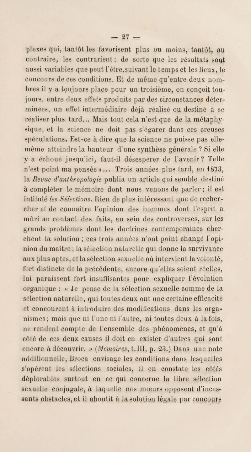 plexes qui, tantôt les favorisent plus ou moins, tantôt, au contraire, les contrarient ; de sorte que les résultats sont aussi variables que peut l’être,suivant le temps et les lieux, le concours de ces conditions. Et de même qu’entre deux nom¬ bres il y a toujours place pour un troisième, on conçoit tou¬ jours, entre deux effets produits par des circonstances déter¬ minées, un effet intermédiaire déjà réalisé ou destiné à se réaliser plus tard... Mais tout cela n’est que de la métaphy¬ sique, et la science ne doit pas s’égarer dans ces creuses spéculations. Est-ce à dire que la science ne puisse pas elle- même atteindre la hauteur d’une synthèse générale ? Si elle » y a échoué jusqu’ici, faut-il désespérer de l’avenir? Telle n’est point ma pensée»... Trois années plus tard, en 1873, la Revue d’anthropologie publia un article qui semble destiné à compléter le mémoire dont nous venons de parler ; il est intitulé les Sélections. Rien de plus intéressant que de recher¬ cher et de connaître l’opinion des hommes dont l’esprit a mûri au contact des faits, au sein des controverses, sur les grands problèmes dont les doctrines contemporaines cher¬ chent la solution; ces trois années n’ont point changé l’opi¬ nion du maître ; la sélection naturelle qui donne la survivance aux plus aptes, et la sélection sexuelle où intervient la volonté, fort distincte de la précédente, encore qu’elles soient réelles, lui paraissent fort insuffisantes pour expliquer l’évolution organique : « Je pense de la sélection sexuelle comme de la sélection naturelle, qui toutes deux ont une certaine efficacité et concourent à introduire des modifications dans les orga¬ nismes ; mais que ni l’une ni l’autre, ni toutes deux à la fois, ne rendent compte de l’ensemble des phénomènes, et qu’à côté de ces deux causes il doit en exister d’autres qui sont encore à découvrir. » (Mémoires, t.III, p. 23.) Dans une note additionnelle, Broca envisage les conditions dans lesquelles s’opèrent les sélections sociales, il en constate les côtés déplorables surtout en ce qui concerne la libre sélection sexuelle conjugale, à laquelle nos mœurs opposent d’inces¬ sants obstacles, et il aboutit à la solution légale par concours
