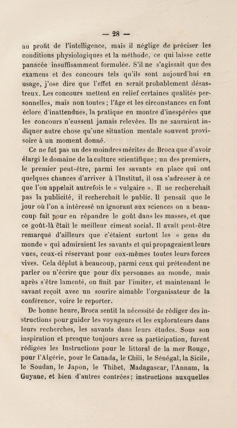 au profit de l’intelligence, mais il néglige de préciser les conditions physiologiques et la méthode, ce qui laisse cette panacée insuffisamment formulée. S’il ne s’agissait que des examens et des concours tels qu’ils sont aujourd’hui en usage, j’ose dire que l’effet en serait probablement désas¬ treux. Les concours mettent en relief certaines qualités per¬ sonnelles, mais non toutes ; l’âge et les circonstances en font éclore d’inattendues, la pratique en montre d’inespérées que les concours n’eussent jamais relevées. Ils ne sauraient in¬ diquer autre chose qu’une situation mentale souvent provi¬ soire à un moment donné. Ce ne fut pas un des moindres mérites de Broca que d’avoir élargi le domaine de la culture scientifique ; un des premiers, le premier peut-être, parmi les savants en place qui ont quelques chances d’arriver à l’Institut, il osa s’adresser à ce que l’on appelait autrefois le « vulgaire ». Il ne recherchait pas la publicité, il recherchait le public. Il pensait que le jour où l’on a intéressé un ignorant aux sciences on a beau¬ coup fait pour en répandre le goût dans les masses, et que ce goût-là était le meilleur ciment social. 11 avait peut-être remarqué d’ailleurs que c’étaient surtout les « gens du monde » qui admiraient les savants et qui propageaient leurs vues, ceux-ci réservant pour eux-mêmes toutes leurs forces vives. Gela déplut à beaucoup, parmi ceux qui prétendent ne parler ou n’écrire que pour dix personnes au monde, mais après s’être lamenté, on finit par l’imiter, et maintenant le savant reçoit avec un sourire aimable l’organisateur de la conférence, voire le reporter. De bonne heure, Broca sentit la nécessité de rédiger des in¬ structions pour guider les voyageurs et les explorateurs dans leurs recherches, les savants dans leurs études. Sous son inspiration et presque toujours avec sa participation, furent rédigées les Instructions pour le littoral de la mer Rouge, pour l’Algérie, pour le Canada, le Chili, le Sénégal, la Sicile, le Soudan, le Japon, le Thibet, Madagascar, l’Annam, la Guyane, et bien d’autres contrées ; instructions auxquelles