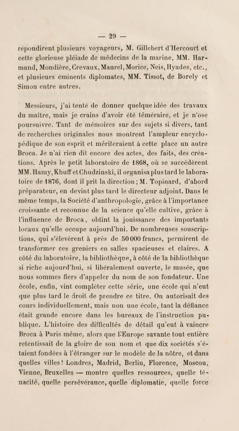 répondirent plusieurs voyageurs, M. Gillebert d’Hercourt et cette glorieuse pléiade de médecins de la marine, MM. Har- mand, Mondière,Crevaux,Maurel,Morice, Neis,Hyades, etc., et plusieurs éminents diplomates, MM. Tissot, de Borely et Simon entre autres. Messieurs, j'ai tenté de donner quelque idée des travaux du maître, mais je crains d’avoir été téméraire, et je n’ose poursuivre. Tant de mémoires sur des sujets si divers, tant de recherches originales nous montrent l’ampleur encyclo¬ pédique de son esprit et mériteraient à cette place un autre 0 Broca. Je n’ai rien dit encore des actes, des faits, des créa¬ tions. Après le petit laboratoire de 1868, où se succédèrent MM. Hamy,Khuff etChudzinski, il organisa plus tard le labora¬ toire de 1876, dont il prit la direction ; M. Topinard, d’abord préparateur, en devint plus tard le directeur adjoint. Dans le même temps, la Société d’anthropologie, grâce à l’importance croissante et reconnue de la science qu’elle cultive, grâce à l’influence de Broca, obtint la jouissance des importants locaux qu’elle occupe aujourd’hui. De nombreuses souscrip¬ tions, qui s’élevèrent à près de 50 000 francs, permirent de transformer ces greniers en salles spacieuses et claires. A côté du laboratoire, la bibliothèque, à côté de la bibliothèque si riche aujourd’hui, si libéralement ouverte, le musée, que nous sommes fiers d’appeler du nom de son fondateur. Une école, enfin, vint compléter cette série, une école qui n’eut que plus tard le droit de prendre ce titre. On autorisait des cours individuellement, mais non une école, tant la défiance était grande encore dans les bureaux de l’instruction pu¬ blique. L’histoire des difficultés de détail qu’eut à vaincre Broca à Paris môme, alors que l’Europe savante tout entière retentissait de la gloire de son nom et que dix sociétés s’é¬ taient fondées à l’étranger sur le modèle de la nôtre, et dans quelles villes! Londres, Madrid, Berlin, Florence, Moscou, Vienne, Bruxelles — montre quelles ressources, quelle té¬ nacité, quelle persévérance, quelle diplomatie, quelle force