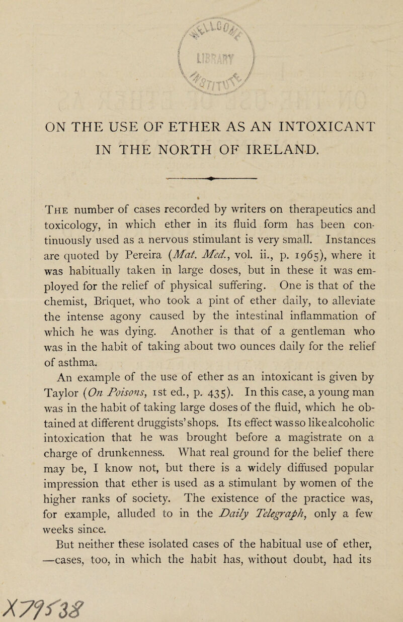 ON THE USE OF ETHER AS AN INTOXICANT IN THE NORTH OF IRELAND. The number of cases recorded by writers on therapeutics and toxicology, in which ether in its fluid form has been con¬ tinuously used as a nervous stimulant is very small. Instances are quoted by Pereira (Mat. Med., vol. ii., p. 1965), where it was habitually taken in large doses, but in these it was em¬ ployed for the relief of physical suffering. One is that of the chemist, Briquet, who took a pint of ether daily, to alleviate the intense agony caused by the intestinal inflammation of which he was dying. Another is that of a gentleman who was in the habit of taking about two ounces daily for the relief of asthma. An example of the use of ether as an intoxicant is given by Taylor (On Poisons, 1st ed., p. 435). In this case, a young man was in the habit of taking large doses of the fluid, which he ob¬ tained at different druggists’ shops. Its effect was so like alcoholic intoxication that he was brought before a magistrate on a charge of drunkenness. What real ground for the belief there may be, I know not, but there is a widely diffused popular impression that ether is used as a stimulant by women of the higher ranks of society. The existence of the practice was, for example, alluded to in the Daily Telegraph, only a few weeks since. But neither these isolated cases of the habitual use of ether, —cases, too, in which the habit has, without doubt, had its XTffiS