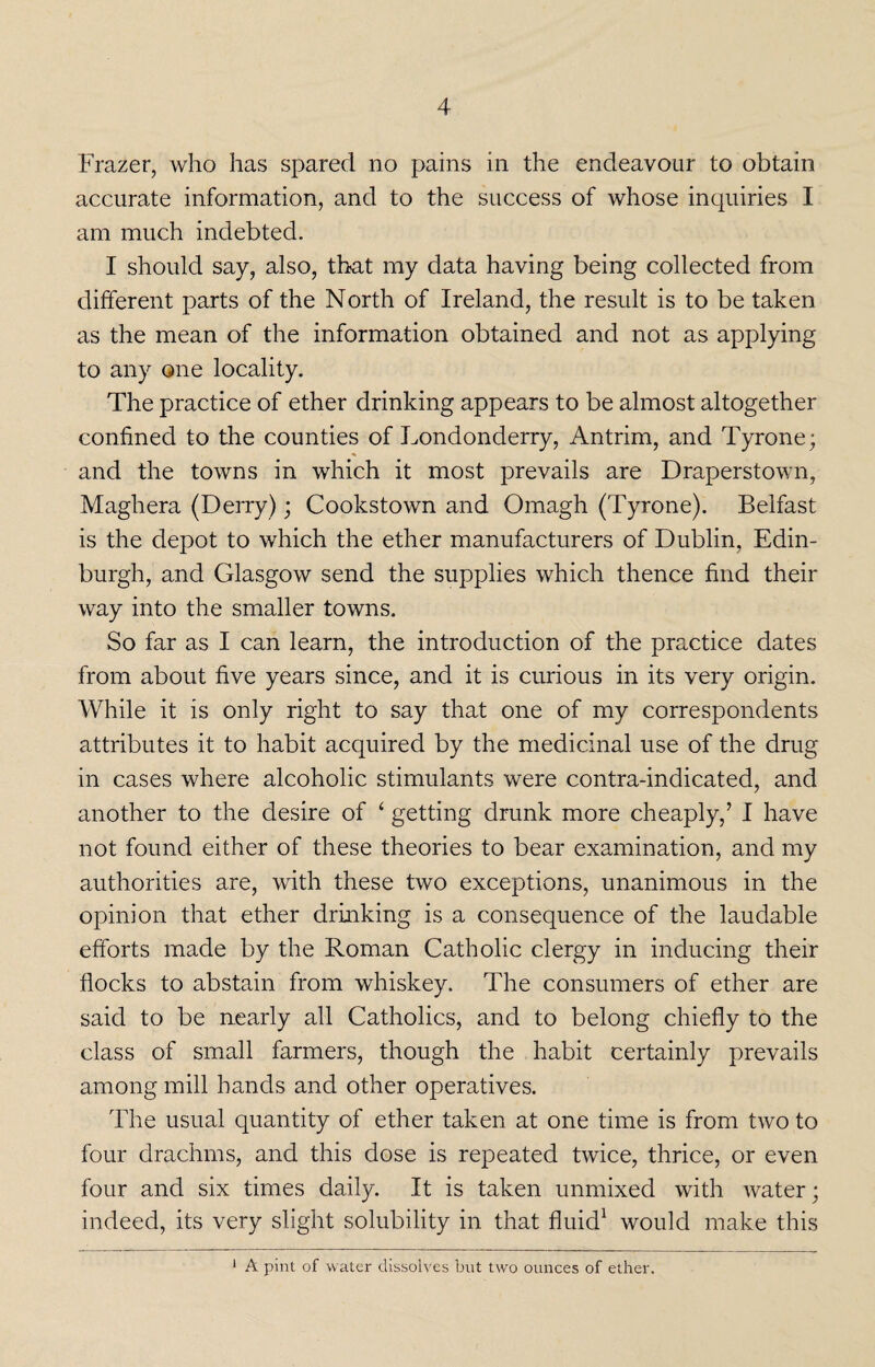 Frazer, who has spared no pains in the endeavour to obtain accurate information, and to the success of whose inquiries I am much indebted. I should say, also, that my data having being collected from different parts of the North of Ireland, the result is to be taken as the mean of the information obtained and not as applying to any one locality. The practice of ether drinking appears to be almost altogether confined to the counties of Londonderry, Antrim, and Tyrone; and the towns in which it most prevails are Draperstown, Maghera (Derry); Cookstown and Omagh (Tyrone). Belfast is the depot to which the ether manufacturers of Dublin, Edin¬ burgh, and Glasgow send the supplies which thence find their way into the smaller towns. So far as I can learn, the introduction of the practice dates from about five years since, and it is curious in its very origin. While it is only right to say that one of my correspondents attributes it to habit acquired by the medicinal use of the drug in cases where alcoholic stimulants were contra-indicated, and another to the desire of ‘ getting drunk more cheaply,’ I have not found either of these theories to bear examination, and my authorities are, with these two exceptions, unanimous in the opinion that ether drinking is a consequence of the laudable efforts made by the Roman Catholic clergy in inducing their flocks to abstain from whiskey. The consumers of ether are said to be nearly all Catholics, and to belong chiefly to the class of small farmers, though the habit certainly prevails among mill hands and other operatives. The usual quantity of ether taken at one time is from two to four drachms, and this dose is repeated twice, thrice, or even four and six times daily. It is taken unmixed with water; indeed, its very slight solubility in that fluid1 would make this 1 A pint of water dissolves but two ounces of ether.