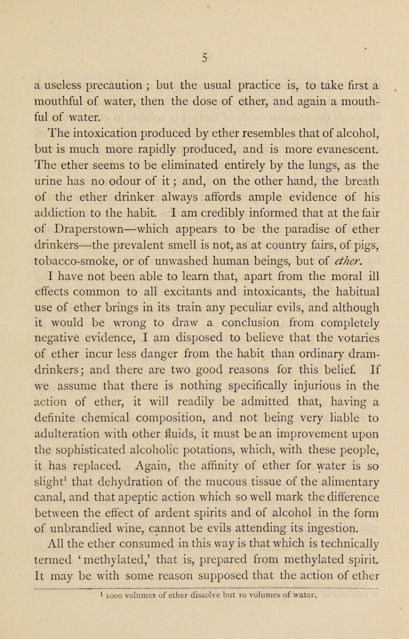 a useless precaution ; but the usual practice is, to take first a mouthful of water, then the dose of ether, and again a mouth¬ ful of water. The intoxication produced by ether resembles that of alcohol, but is much more rapidly produced, and is more evanescent. The ether seems to be eliminated entirely by the lungs, as the urine has no odour of it; and, on the other hand, the breath of the ether drinker always affords ample evidence of his addiction to the habit. I am credibly informed that at the fair of Draperstown—which appears to be the paradise of ether drinkers—the prevalent smell is not, as at country fairs, of pigs, tobacco-smoke, or of unwashed human beings, but of ether. I have not been able to learn that, apart from the moral ill effects common to all excitants and intoxicants, the habitual use of ether brings in its train any peculiar evils, and although it would be wrong to draw a conclusion from completely negative evidence, I am disposed to believe that the votaries of ether incur less danger from the habit than ordinary dram- drinkers; and there are two good reasons for this belief. If we assume that there is nothing specifically injurious in the action of ether, it will readily be admitted that, having a definite chemical composition, and not being very liable to adulteration with other fluids, it must be an improvement upon the sophisticated alcoholic potations, which, with these people, it has replaced. Again, the affinity of ether for water is so slight1 that dehydration of the mucous tissue of the alimentary canal, and that apeptic action which so well mark the difference between the effect of ardent spirits and of alcohol in the form of unbrandied wine, cannot be evils attending its ingestion. All the ether consumed in this way is that which is technically termed 4 methylated,’ that is, prepared from methylated spirit. It may be with some reason supposed that the action of ether