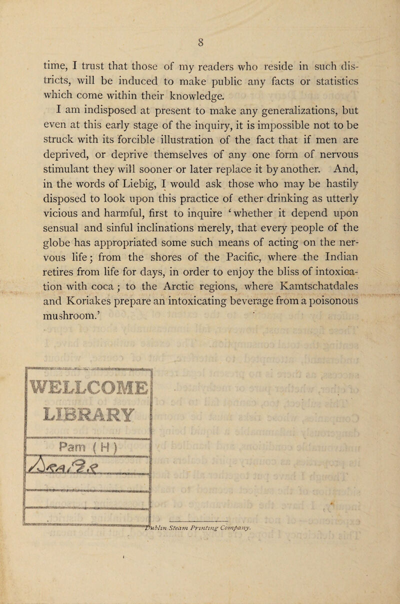time, I trust that those of my readers who reside in such dis¬ tricts, will be induced to make public any facts or statistics which come within their knowledge. I am indisposed at present to make any generalizations, but even at this early stage of the inquiry, it is impossible not to be struck with its forcible illustration of the fact that if men are deprived, or deprive themselves of any one form of nervous stimulant they will sooner or later replace it by another. And, in the words of Liebig, I would ask those who may be hastily disposed to look upon this practice of ether drinking as utterly vicious and harmful, first to inquire £ whether it depend upon sensual and sinful inclinations merely, that every people of the globe has appropriated some such means of acting on the ner¬ vous life; from the shores of the Pacific, where the Indian retires from life for days, in order to enjoy the bliss of intoxica¬ tion with coca ; to the Arctic regions, where Kamtschatdales and Koriakes prepare an intoxicating beverage from a poisonous mushroom.’ Steam Printing Company.