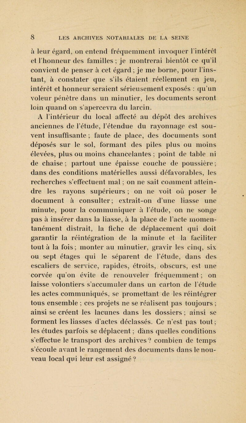 à leur égard, on entend fréquemment invoquer l’intérêt et l’honneur des familles ; je montrerai bientôt ce qu’il convient de penser à cet égard ; je me borne, pour l’ins¬ tant, à constater que s’ils étaient réellement en jeu, intérêt et honneur seraient sérieusement exposés : qu’un voleur pénètre dans un minutier, les documents seront loin quand on s’apercevra du larcin. A l’intérieur du local affecté au dépôt des archives anciennes de l’étude, l’étendue du rayonnage est sou¬ vent insuffisante ; faute de place, des documents sont déposés sur le sol, formant des piles plus ou moins élevées, plus ou moins chancelantes ; point de table ni de chaise ; partout une épaisse couche de poussière ; dans des conditions matérielles aussi défavorables, les recherches s’effectuent mal ; on ne sait comment attein¬ dre les rayons supérieurs ; on ne voit où poser le document à consulter; extrait-on d’une liasse une minute, pour la communiquer à l’étude, on ne songe pas à insérer dans la liasse, à la place de l’acte momen¬ tanément distrait, la fiche de déplacement qui doit garantir la réintégration de la minute et la faciliter tout à la fois ; monter au minutier, gravir les cinq, six ou sept étages qui le séparent de l’étude, dans des escaliers de service, rapides, étroits, obscurs, est une corvée qu’on évite de renouveler fréquemment ; on laisse volontiers s’accumuler dans un carton de l’étude les actes communiqués, se promettant de les réintégrer tous ensemble ; ces projets ne se réalisent pas toujours ; ainsi se créent les lacunes dans les dossiers ; ainsi se forment les liasses d’actes déclassés. Ce n’est pas tout ; les études parfois se déplacent ; dans quelles conditions s’effectue le transport des archives ? combien de temps s’écoule avant le rangement des documents dans le nou¬ veau local qui leur est assigné ?