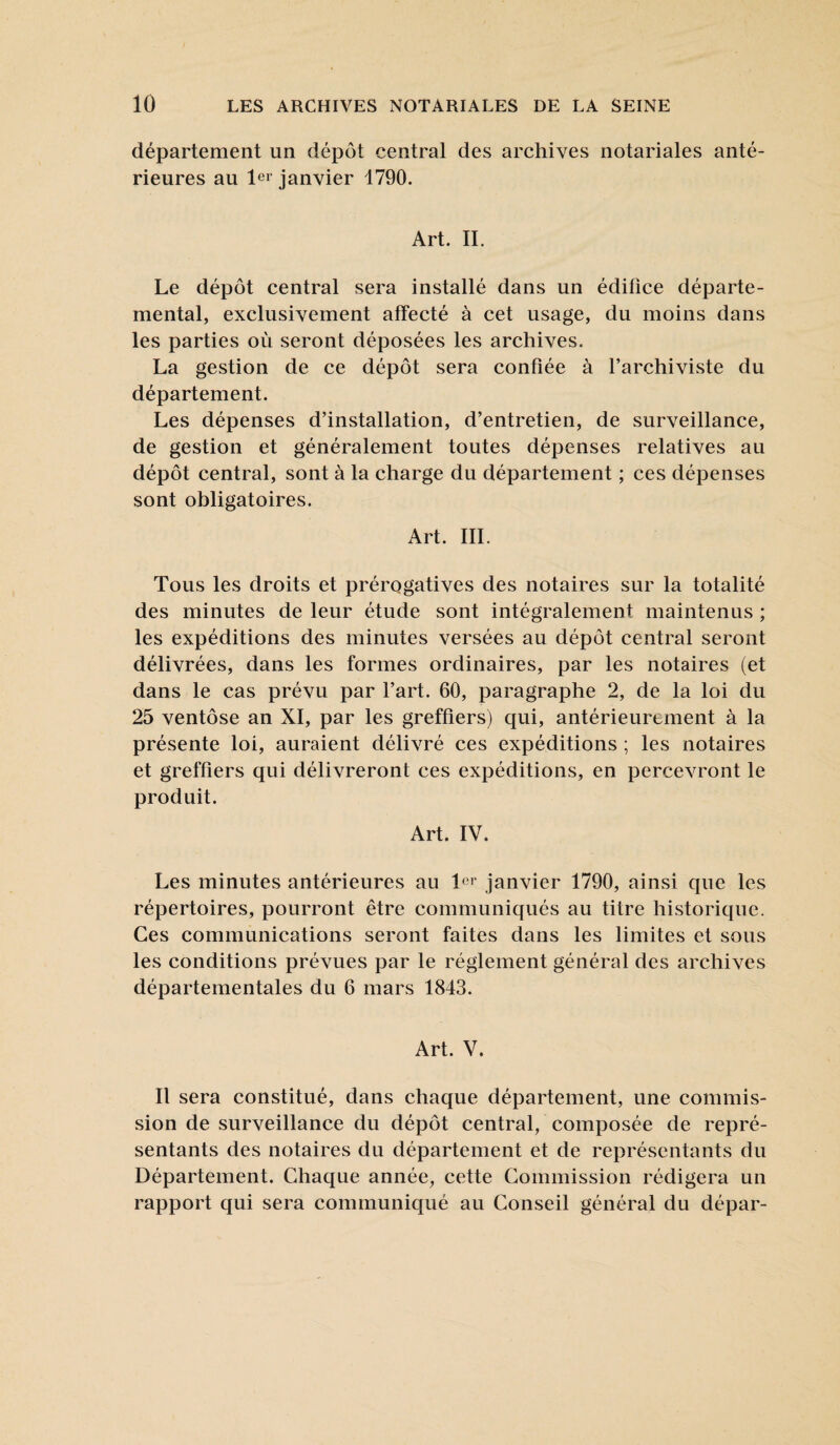 département un dépôt central des archives notariales anté¬ rieures au 1er janvier 1790. Art. IL Le dépôt central sera installé dans un édifice départe¬ mental, exclusivement affecté à cet usage, du moins dans les parties où seront déposées les archives. La gestion de ce dépôt sera confiée à l’archiviste du département. Les dépenses d’installation, d’entretien, de surveillance, de gestion et généralement toutes dépenses relatives au dépôt central, sont à la charge du département ; ces dépenses sont obligatoires. Art. III. Tous les droits et prérogatives des notaires sur la totalité des minutes de leur étude sont intégralement maintenus ; les expéditions des minutes versées au dépôt central seront délivrées, dans les formes ordinaires, par les notaires (et dans le cas prévu par l’art. 60, paragraphe 2, de la loi du 25 ventôse an XI, par les greffiers) qui, antérieurement à la présente loi, auraient délivré ces expéditions ; les notaires et greffiers qui délivreront ces expéditions, en percevront le produit. Art. IV. Les minutes antérieures au 1er janvier 1790, ainsi que les répertoires, pourront être communiqués au titre historique. Ces communications seront faites dans les limites et sous les conditions prévues par le réglement général des archives départementales du 6 mars 1843. Art. V. Il sera constitué, dans chaque département, une commis¬ sion de surveillance du dépôt central, composée de repré¬ sentants des notaires du département et de représentants du Département. Chaque année, cette Commission rédigera un rapport qui sera communiqué au Conseil général du dépar-