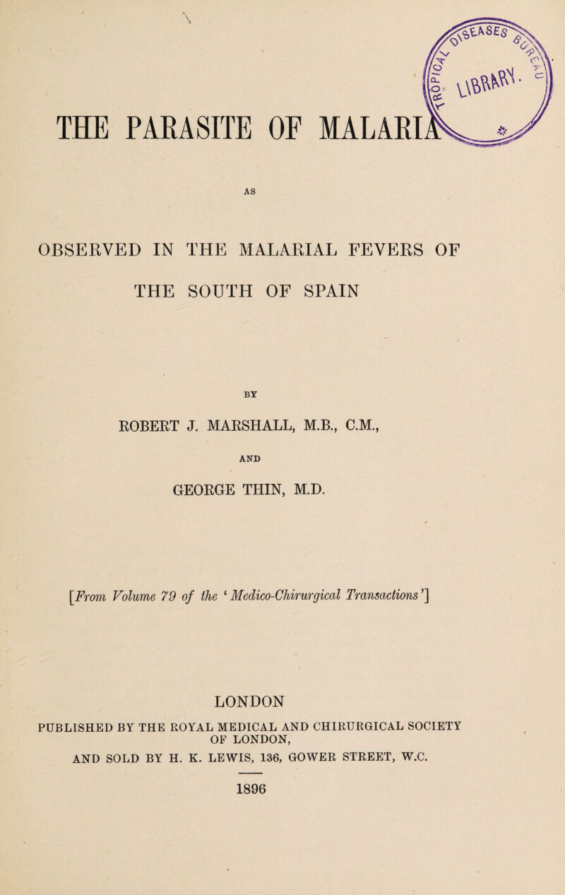 THE PARASITE OF MALARI AS OBSERVED IN THE MALARIAL FEVERS OF THE SOUTH OF SPAIN BY ROBERT J. MARSHALL, M.B., C.M., AND GEORGE THIN, M.D. [From Volume 79 of the ‘Medico-Chirurgical Transactions'] LONDON PUBLISHED BY THE ROYAL MEDICAL AND CHIRURGICAL SOCIETY OF LONDON, AND SOLD BY H. K. LEWIS, 136, GOWER STREET, W.C. 1896