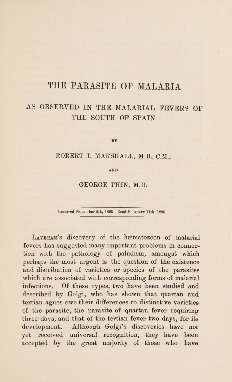 AS OBSERVED IN THE MALARIAL FEVERS OF THE SOUTH OF SPAIN BY ROBERT J. MARSHALL, M.B., C.M., AND GEORGE THIN, M.D. Received November 5th, 1895—Read February 11th, 1896 Laveran's discovery of the hasmatozoon of malarial fevers has suggested many important problems in connec¬ tion with the pathology of paludism, amongst which perhaps the most urgent is the question of the existence and distribution of varieties or species of the parasites which are associated with corresponding forms of malarial infections. Of these types, two have been studied and described by Golgi, who has shown that quartan and tertian agues owe their differences to distinctive varieties of the parasite, the parasite of quartan fever requiring three days, and that of the tertian fever two days, for its development. Although Golgi's discoveries have not yet received universal recognition, they have been accepted by the great majority of those who have