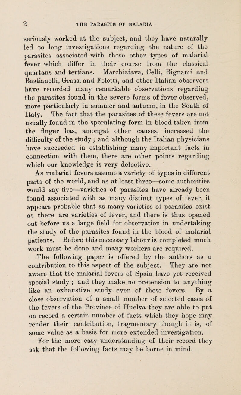 seriously worked at the subject, and they have naturally led to long investigations regarding the nature of the parasites associated with those other types of malarial fever which differ in their course from the classical quartans and tertians. Marchiafava, Celli, Bignami and Bastianelli, Grassi and Feletti, and other Italian observers have recorded many remarkable observations regarding the parasites found in the severe forms of fever observed, more particularly in summer and autumn, in the South of Italy. The fact that the parasites of these fevers are not usually found in the sporulating form in blood taken from the finger has, amongst other causes, increased the difficulty of the study ; and although the Italian physicians have succeeded in establishing many important facts in connection with them, there are other points regarding which our knowledge is very defective. As malarial fevers assume a variety of types in different parts of the world, and as at least three—some authorities would say five—varieties of parasites have already been found associated with as many distinct types of fever, it appears probable that as many varieties of parasites exist as there are varieties of fever, and there is thus opened out before us a large field for observation in undertaking the study of the parasites found in the blood of malarial patients. Before this necessary labour is completed much work must be done and many workers are required. The following paper is offered by the authors as a contribution to this aspect of the subject. They are not aware that the malarial fevers of Spain have yet received special study ; and they make no pretension to anything like an exhaustive study even of these fevers. By a close observation of a small number of selected cases of the fevers of the Province of Huelva they are able to put on record a certain number of facts which they hope may render their contribution, fragmentary though it is, of some value as a basis for more extended investigation. For the more easy understanding of their record they ask that the following facts may be borne in mind.