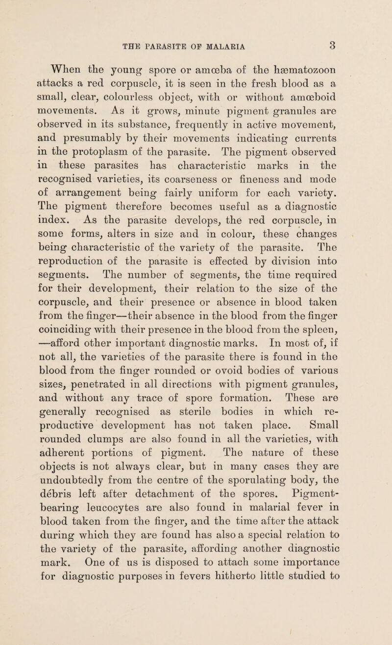 When the young spore or amoeba of the heematozoon attacks a red corpuscle, it is seen in the fresh blood as a small, clear, colourless object, with or without amoeboid movements. As it grows, minute pigment granules are observed in its substance, frequently in active movement, and presumably by their movements indicating currents in the protoplasm of the parasite. The pigment observed in these parasites has characteristic marks in the recognised varieties, its coarseness or fineness and mode of arrangement being fairly uniform for each variety. The pigment therefore becomes useful as a diagnostic index. As the parasite develops, the red corpuscle, in some forms, alters in size and in colour, these changes being characteristic of the variety of the parasite. The reproduction of the parasite is effected by division into segments. The number of segments, the time required for their development, their relation to the size of the corpuscle, and their presence or absence in blood taken from the finger—their absence in the blood from the finger coinciding with their presence in the blood from the spleen, —afford other important diagnostic marks. In most of, if not all, the varieties of the parasite there is found in the blood from the finger rounded or ovoid bodies of various sizes, penetrated in all directions with pigment granules, and without any trace of spore formation. These are generally recognised as sterile bodies in which re¬ productive development has not taken place. Small rounded clumps are also found in all the varieties, with adherent portions of pigment. The nature of these objects is not always clear, but in many cases they are undoubtedly from the centre of the sporulating body, the debris left after detachment of the spores. Pigment¬ bearing leucocytes are also found in malarial fever in blood taken from the finger, and the time after the attack during which they are found has also a special relation to the variety of the parasite, affording another diagnostic mark. One of us is disposed to attach some importance for diagnostic purposes in fevers hitherto little studied to