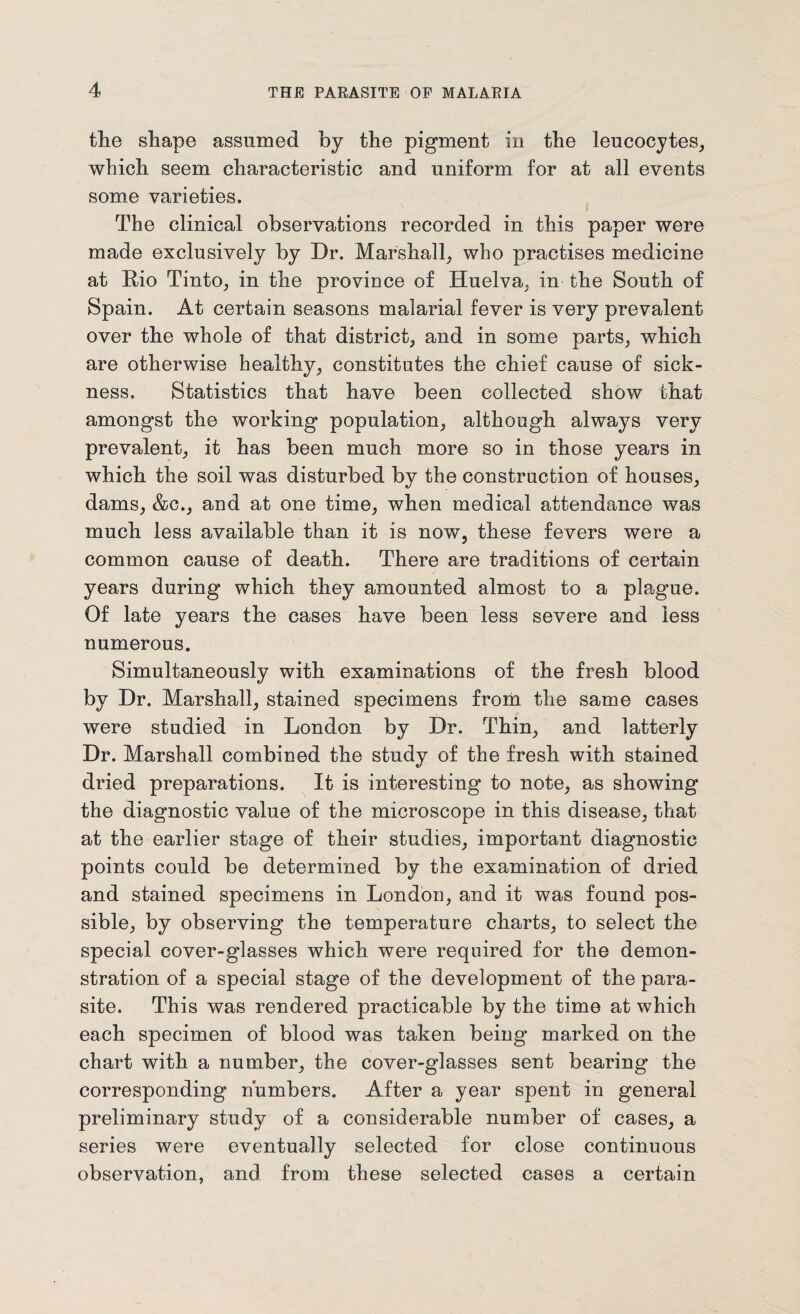 the shape assumed by the pigment in the leucocytes, which seem characteristic and uniform for at all events some varieties. The clinical observations recorded in this paper were made exclusively by Dr. Marshall, who practises medicine at Rio Tinto, in the province of Huelva, in the South of Spain. At certain seasons malarial fever is very prevalent over the whole of that district, and in some parts, which are otherwise healthy, constitutes the chief cause of sick¬ ness, Statistics that have been collected show that amongst the working population, although always very prevalent, it has been much more so in those years in which the soil was disturbed by the construction of houses, dams, &c., and at one time, when medical attendance was much less available than it is now, these fevers were a common cause of death. There are traditions of certain years during which they amounted almost to a plague. Of late years the cases have been less severe and less numerous. Simultaneously with examinations of the fresh blood by Dr. Marshall, stained specimens from the same cases were studied in London by Dr. Thin, and latterly Dr. Marshall combined the study of the fresh with stained dried preparations. It is interesting to note, as showing the diagnostic value of the microscope in this disease, that at the earlier stage of their studies, important diagnostic points could be determined by the examination of dried and stained specimens in London, and it was found pos¬ sible, by observing the temperature charts, to select the special cover-glasses which were required for the demon¬ stration of a special stage of the development of the para¬ site. This was rendered practicable by the time at which each specimen of blood was taken being marked on the chart with a number, the cover-glasses sent bearing the corresponding numbers. After a year spent in general preliminary study of a considerable number of cases, a series were eventually selected for close continuous observation, and from these selected cases a certain