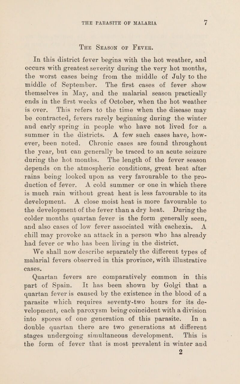 The Season of Fever. In this district fever begins with the hot weather, and occurs with greatest severity during the very hot months, the worst cases being from the middle of July to the middle of September. The first cases of fever show themselves in May, and the malarial season practically ends in the first weeks of October, when the hot weather is over. This refers to the time when the disease may be contracted, fevers rarely beginning during the winter and early spring in people who have not lived for a summer in the districts. A few such cases have, how¬ ever, been noted. Chronic cases are found throughout the year, but can generally be traced to an acute seizure during the hot months. The length of the fever season depends on the atmospheric conditions, great heat after rains being looked upon as very favourable to the pro¬ duction of fever. A cold summer or one in which there is much rain without great heat is less favourable to its development. A close moist heat is more favourable to the development of the fever than a dry heat. During the colder months quartan fever is the form generally seen, and also cases of low fever associated with cachexia. A chill may provoke an attack in a person who has already had fever or who has been living in the district. We shall now describe separately the different types of malarial fevers observed in this province, with illustrative cases. Quartan fevers are comparatively common in this part of Spain. It has been shown by Golgi that a quartan fever is caused by the existence in the blood of a parasite which requires seventy-two hours for its de¬ velopment, each paroxysm being coincident with a division into spores of one generation of this parasite. In a double quartan there are two generations at different stages undergoing simultaneous development. This is the form of fever that is most prevalent in winter and