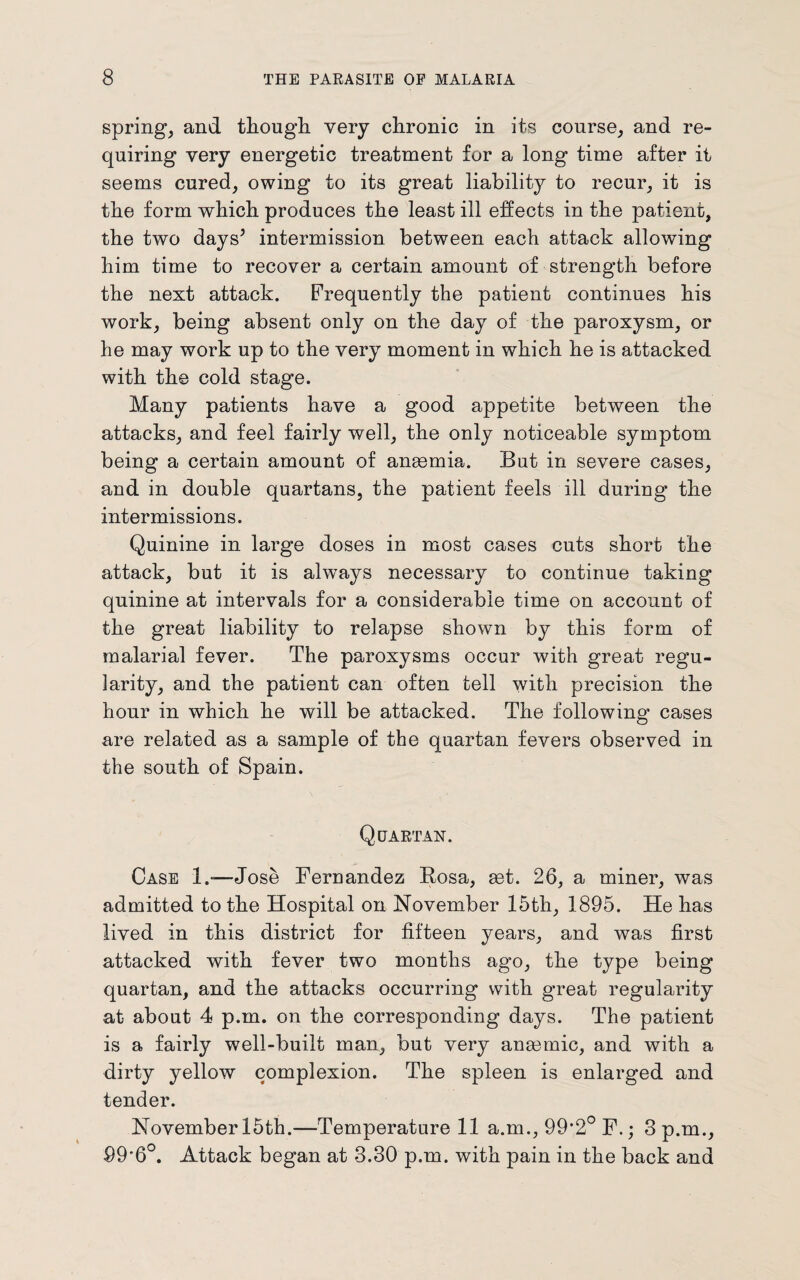 spring, and though, very chronic in its course, and re¬ quiring very energetic treatment for a long time after it seems cured, owing to its great liability to recur, it is the form which produces the least ill effects in the patient, the two days’ intermission between each attack allowing him time to recover a certain amount of strength before the next attack. Frequently the patient continues his work, being absent only on the day of the paroxysm, or he may work up to the very moment in which he is attacked with the cold stage. Many patients have a good appetite between the attacks, and feel fairly well, the only noticeable symptom being a certain amount of angemia. But in severe cases, and in double quartans, the patient feels ill during the intermissions. Quinine in large doses in most cases cuts short the attack, but it is always necessary to continue taking quinine at intervals for a considerable time on account of the great liability to relapse shown by this form of malarial fever. The paroxysms occur with great regu¬ larity, and the patient can often tell with precision the hour in which he will be attacked. The following’ cases are related as a sample of the quartan fevers observed in the south of Spain. Quartan. Case 1.-—Jose Fernandez Bosa, get. 26, a miner, was admitted to the Hospital on November 15th, 1895. He has lived in this district for fifteen years, and wras first attacked with fever two months ago, the type being quartan, and the attacks occurring with great regularity at about 4 p.m. on the corresponding days. The patient is a fairly well-built man, but very anaemic, and with a dirty yellow complexion. The spleen is enlarged and tender. November 15th.—Temperature 11 a.m., 99’2° F.; 3 p.m., 99'6°. Attack began at 3.30 p.m. with pain in the back and