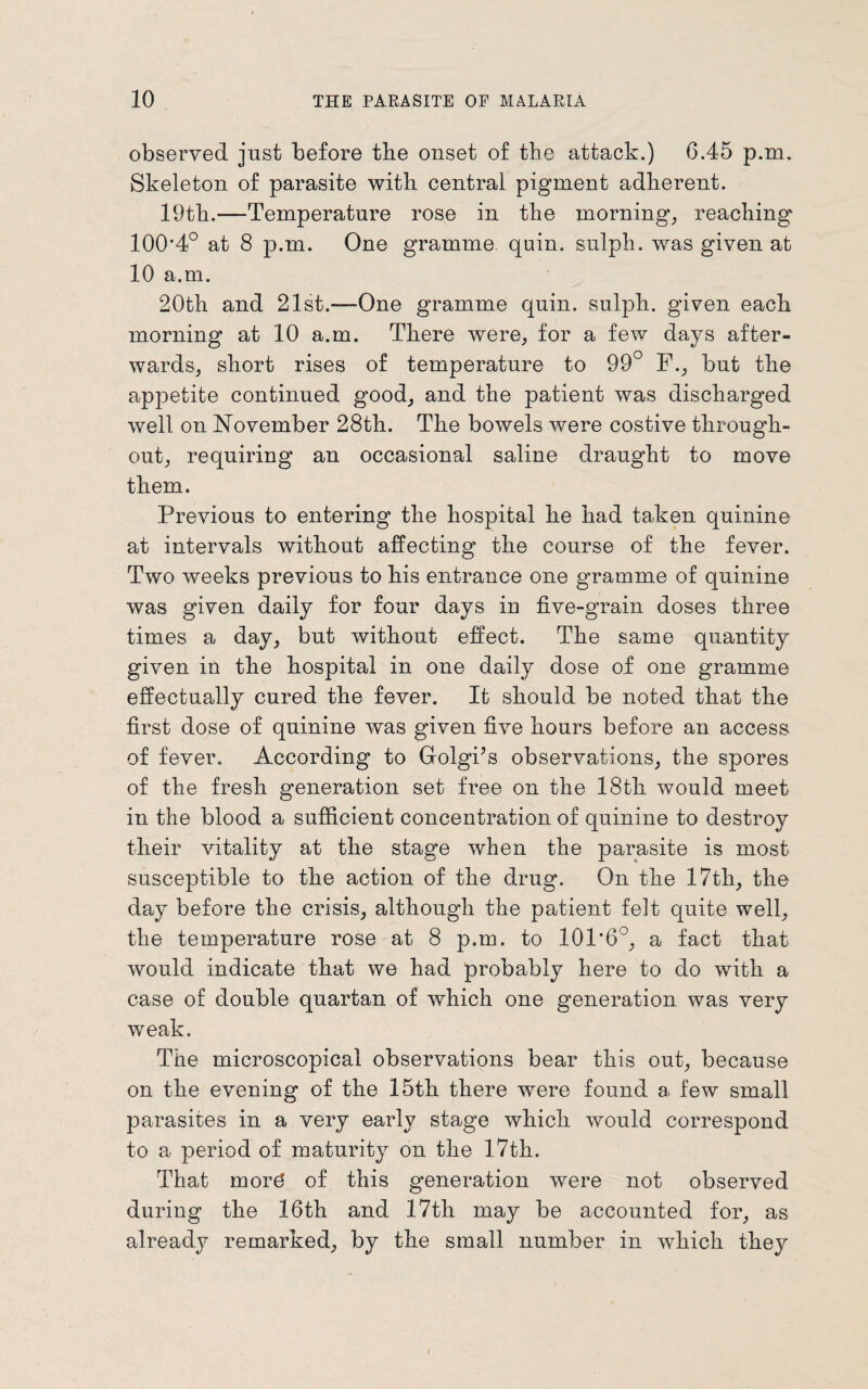 observed just before the onset of the attack.) 6.45 p.m. Skeleton of parasite with central pigment adherent. 19th.—Temperature rose in the morning, reaching 100*4° at 8 p.m. One gramme quin, sulph. was given at 10 a.m. 20th and 21st.—One gramme quin, sulph. given each morning at 10 a.m. There were, for a few days after¬ wards, short rises of temperature to 99° F., but the appetite continued good, and the patient was discharged well on November 28th. The bowels were costive through¬ out, requiring an occasional saline draught to move them. Previous to entering the hospital he had taken quinine at intervals without affecting the course of the fever. Two weeks previous to his entrance one gramme of quinine was given daily for four days in five-grain doses three times a day, but without effect. The same quantity given in the hospital in one daily dose of one gramme effectually cured the fever. It should be noted that the first dose of quinine was given five hours before an access of fever. According to Golgi’s observations, the spores of the fresh generation set free on the 18th would meet in the blood a sufficient concentration of quinine to destroy their vitality at the stage when the parasite is most susceptible to the action of the drug. On the 17th, the day before the crisis, although the patient felt quite well, the temperature rose at 8 p.m. to 101*6°, a fact that would indicate that we had probably here to do with a case of double quartan of which one generation was very weak. The microscopical observations bear this out, because on the evening of the 15th there were found a few small parasites in a very early stage which would correspond to a period of maturity on the 17th. That mor3 of this generation were not observed during the 16th and 17th may be accounted for, as already remarked, by the small number in which they