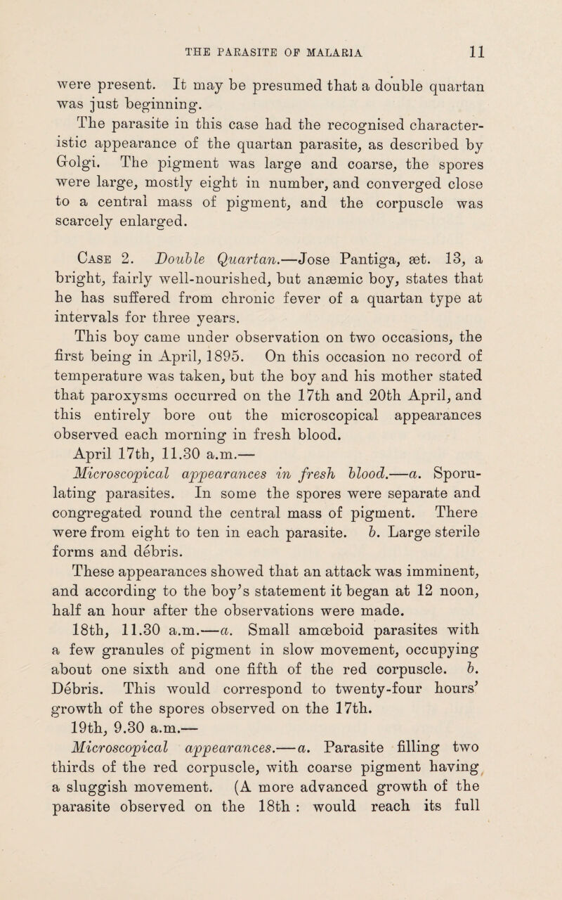 were present. It may be presumed that a double quartan was just beginning. The parasite in this case bad the recognised character¬ istic appearance of the quartan parasite, as described by Golgi. The pigment was large and coarse, the spores were large, mostly eight in number, and converged close to a central mass of pigment, and the corpuscle was scarcely enlarged. Case 2. Double Quartan.—Jose Pantiga, set. 13, a bright, fairly well-nourished, but anaemic boy, states that he has suffered from chronic fever of a quartan type at intervals for three years. This boy came under observation on two occasions, the first being in April, 1895. On this occasion no record of temperature was taken, but the boy and his mother stated that paroxysms occurred on the 17th and 20th April, and this entirely bore out the microscopical appearances observed each morning in fresh blood. April 17th, 11.30 a.m.— Microscopical appearances in fresh blood.—a. Sporu- lating parasites. In some the spores were separate and congregated round the central mass of pigment. There were from eight to ten in each parasite. b. Large sterile forms and debris. These appearances showed that an attack was imminent, and according to the boy’s statement it began at 12 noon, half an hour after the observations were made. 18th, 11.30 a.m.—a. Small amoeboid parasites with a few granules of pigment in slow movement, occupying about one sixth and one fifth of the red corpuscle, b. Debris. This would correspond to twenty-four hours’ growth of the spores observed on the 17th. 19th, 9.30 a.m.-— Microscopical appearances.— a. Parasite filling two thirds of the red corpuscle, with coarse pigment having a sluggish movement. (A more advanced growth of the parasite observed on the 18th : would reach its full