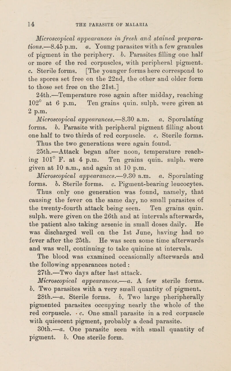 Microscopical appearances in fresh and stained prepara¬ tions.—8.45 p.m. a. Young parasites with a few granules of pigment in the periphery, b. Parasites filling one half or more of the red corpuscles, with peripheral pigment, c. Sterile forms. [The younger forms here correspond to the spores set free on the 22nd, the other and older form to those set free on the 21st.] 24th.—Temperature rose again after midday, reaching 102° at 6 p.m. Ten grains quin, sulph. were given at 2 p.m. Microscopical appearances.-—8.30 a.m. a. Sporulating forms, b. Parasite with peripheral pigment filling about one half to two thirds of red corpuscle, e. Sterile forms. Thus the two generations were again found. 25th.—Attack began after noon, temperature reach¬ ing 101° F. at 4 p.m. Ten grains quin, sulph. were given at 10 a.m., and again at 10 p.m. Microscopical appearances.—9.30 a.m. a. Sporulating forms, b. Sterile forms, c. Pigment-bearing leucocytes. Thus only one generation was found, namely, that causing the fever on the same day, no small parasites of the twenty-fourth attack being seen. Ten grains quin, sulph. were given on the 26th and at intervals afterwards, the patient also taking arsenic in small doses daily. He was discharged well on the 1st June, having had no fever after the 25th. He was seen some time afterwards and was well, continuing to take quinine at intervals. The blood was examined occasionally afterwards and the following appearances noted : 27th.—Two days after last attack. Microscopical appearances.—a. A few sterile forms. b. Two parasites with a very small quantity of pigment. 28th.—a. Sterile forms, b. Two large pheripherally pigmented parasites occupying nearly the whole of the red corpuscle. * c. One small parasite in a red corpuscle with quiescent pigment, probably a dead parasite. 30th.—a. One parasite seen with small quantity of pigment, b. One sterile form.