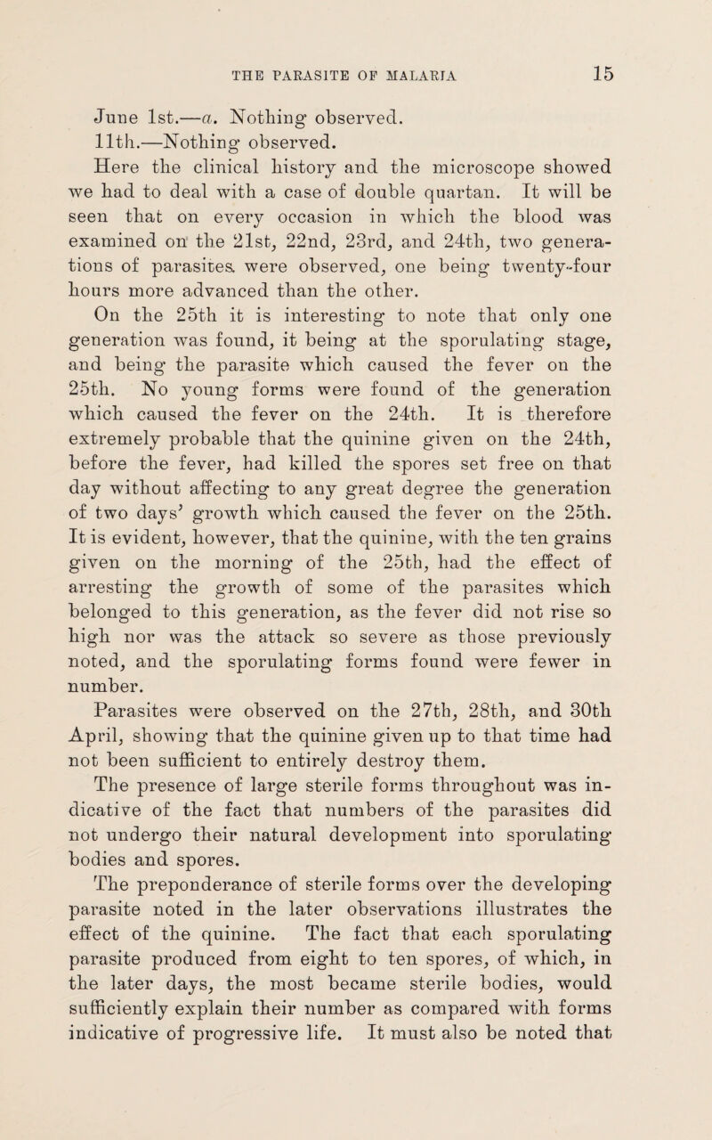 June 1st.—a. Nothing observed. 11th.—Nothing observed. Here the clinical history and the microscope showed we had to deal with a case of double quartan. It will be seen that on every occasion in which the blood was examined on the 21st, 22nd, 23rd, and 24th, two genera¬ tions of parasites, were observed, one being twenty-dour hours more advanced than the other. On the 25th it is interesting to note that only one generation was found, it being at the sporulating stage, and being the parasite which caused the fever on the 25th. No young forms were found of the generation which caused the fever on the 24th. It is therefore extremely probable that the quinine given on the 24th, before the fever, had killed the spores set free on that day without affecting to any great degree the generation of two days^ growth which caused the fever on the 25th. It is evident, however, that the quinine, with the ten grains given on the morning of the 25th, had the effect of arresting the growth of some of the parasites which belonged to this generation, as the fever did not rise so high nor was the attack so severe as those previously noted, and the sporulating forms found were fewer in number. Parasites were observed on the 27th, 28th, and 30th April, showing that the quinine given up to that time had not been sufficient to entirely destroy them. The presence of large sterile forms throughout was in¬ dicative of the fact that numbers of the parasites did not undergo their natural development into sporulating bodies and spores. The preponderance of sterile forms over the developing parasite noted in the later observations illustrates the effect of the quinine. The fact that each sporulating parasite produced from eight to ten spores, of which, in the later days, the most became sterile bodies, would sufficiently explain their number as compared with forms indicative of progressive life. It must also be noted that