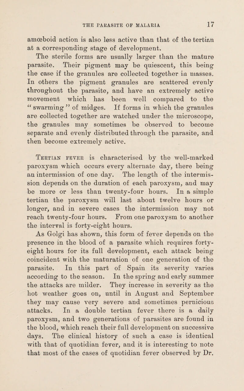 amoeboid action is also less active than that of the tertian at a corresponding stage of development. The sterile forms are usually larger tban the mature parasite. Their pigment may be quiescent, this being the case if the granules are collected together in masses. In others the pigment granules are scattered evenly throughout the parasite, and have an extremely active movement which has been well compared to the “ swarming ” of midges. If forms in which the granules are collected together are watched under the microscope, the granules may sometimes be observed to become separate and evenly distributed through the parasite, and then become extremely active. Tertian fever is characterised by the well-marked paroxysm which occurs every alternate day, there being an intermission of one day. The length of the intermis¬ sion depends on the duration of each paroxysm, and may be more or less than twenty-four hours. In a simple tertian the paroxysm will last about twelve hours or longer, and in severe cases the intermission may not reach twenty-four hours. From one paroxysm to another the interval is forty-eight hours. As Golgi has shown, this form of fever depends on the presence in the blood of a parasite which requires forty- eight hours for its full development, each attack being coincident with the maturation of one generation of the parasite. In this part of Spain its severity varies according to the season. In the spring and early summer the attacks are milder. They increase in severity as the hot weather goes on, until in August and September they may cause very severe and sometimes pernicious attacks. In a double tertian fever there is a daily paroxysm, and two generations of parasites are found in the blood, which reach their full development on successive days. The clinical history of such a case is identical with that of quotidian fever, and it is interesting to note that most of the cases of quotidian fever observed by Dr.