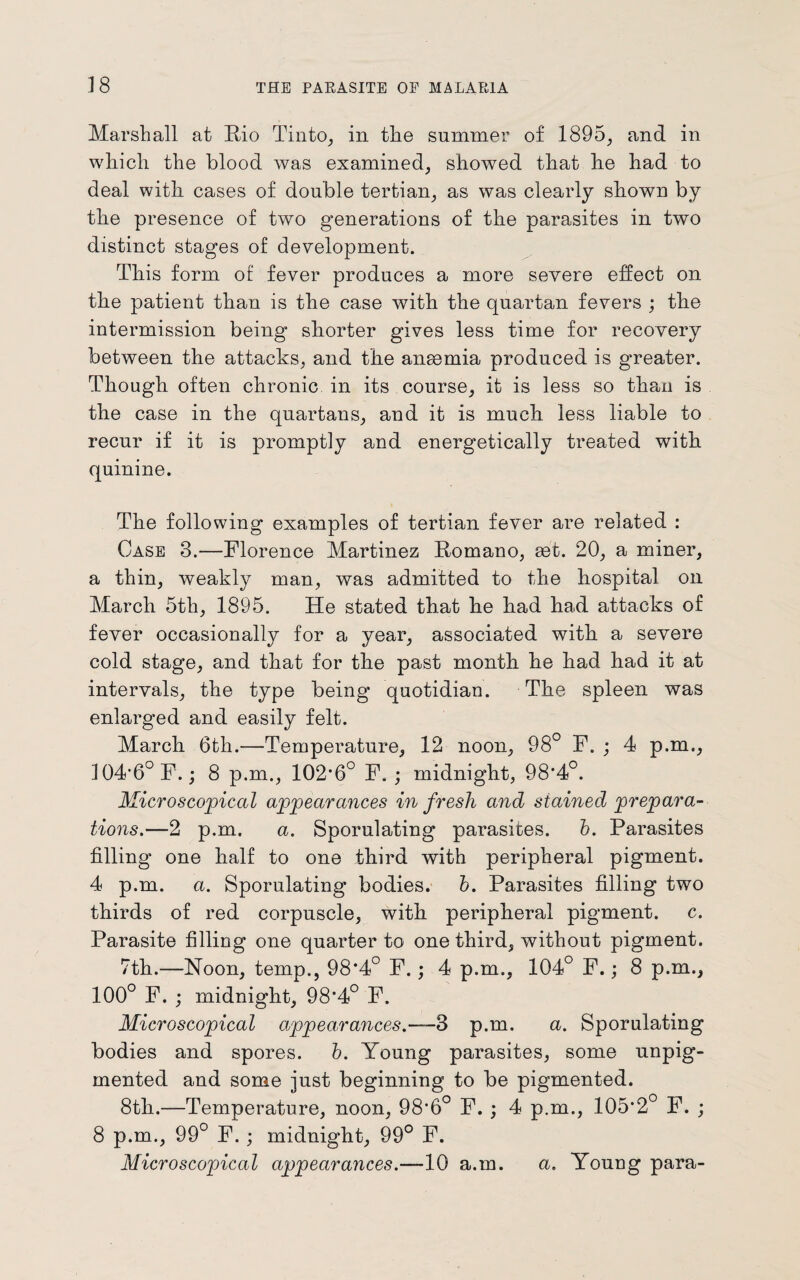 1 8 Marshall at Rio Tinto, in the summer of 1895, and in which the blood was examined, showed that lie had to deal with cases of double tertian, as was clearly shown by the presence of two generations of the parasites in two distinct stages of development. This form of fever produces a more severe effect on the patient than is the case with the quartan fevers ; the intermission being shorter gives less time for recovery between the attacks, and the anaemia produced is greater. Though often chronic in its course, it is less so than is the case in the quartans, and it is much less liable to recur if it is promptly and energetically treated with quinine. The following examples of tertian fever are related : Case 3.—Florence Martinez Romano, set. 20, a miner, a thin, weakly man, was admitted to the hospital on March 5th, 1895. He stated that he had had attacks of fever occasionally for a year, associated with a severe cold stage, and that for the past month he had had it at intervals, the type being quotidian. The spleen was enlarged and easily felt. March 6th.—Temperature, 12 noon, 98° F. ; 4 p.m., ]04’6°F.; 8 p.m., 102*6° F. ; midnight, 98*4°. Microscopical appearances in fresh and stained prepara¬ tions.—2 p.m. a. Sporulating parasites. b. Parasites filling one half to one third with peripheral pigment. 4 p.m. a. Sporulating bodies, b. Parasites filling two thirds of red corpuscle, with peripheral pigment, c. Parasite filling one quarter to one third, without pigment. 7th.—Noon, temp., 98*4° F.; 4 p.m., 104° F.; 8 p.m., 100° F. ; midnight, 98*4° F. Microscopical appearances.—3 p.m. a. Sporulating bodies and spores. b. Young parasites, some unpig- mented and some just beginning to be pigmented. 8th.—Temperature, noon, 98*6° F. ; 4 p.m., 105*2° F. ; 8 p.m., 99° F. ; midnight, 99° F. Microscopical appearances.—10 a.m. a. Young para-